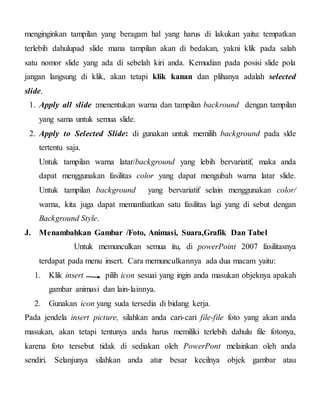 menginginkan tampilan yang beragam hal yang harus di lakukan yaitu: tempatkan
terlebih dahulupad slide mana tampilan akan di bedakan, yakni klik pada salah
satu nomor slide yang ada di sebelah kiri anda. Kemudian pada posisi slide pola
jangan langsung di klik, akan tetapi klik kanan dan plihanya adalah selected
slide.
1. Apply all slide :menentukan warna dan tampilan backround dengan tampilan
yang sama untuk semua slide.
2. Apply to Selected Slide: di gunakan untuk memilih background pada slde
tertentu saja.
Untuk tampilan warna latar/background yang lebih bervariatif, maka anda
dapat menggunakan fasilitas color yang dapat mengubah warna latar slide.
Untuk tampilan background yang bervariatif selain menggunakan color/
warna, kita juga dapat memanfaatkan satu fasilitas lagi yang di sebut dengan
Background Style.
J. Menambahkan Gambar /Foto, Animasi, Suara,Grafik Dan Tabel
Untuk memunculkan semua itu, di powerPoint 2007 fasilitasnya
terdapat pada menu insert. Cara memunculkannya ada dua macam yaitu:
1. Klik insert pilih icon sesuai yang ingin anda masukan objeknya apakah
gambar animasi dan lain-lainnya.
2. Gunakan icon yang suda tersedia di bidang kerja.
Pada jendela insert picture, silahkan anda cari-cari file-file foto yang akan anda
masukan, akan tetapi tentunya anda harus memiliki terlebih dahulu file fotonya,
karena foto tersebut tidak di sediakan oleh PowerPont melainkan oleh anda
sendiri. Selanjunya silahkan anda atur besar kecilnya objek gambar atau
 