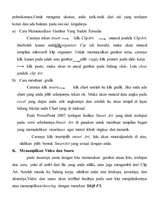 peletakannya.Untuk mengatur ukuran, anda tarik-tarik dari sisi yang terdapat
kotan dan ada bulatan pada sisi-sisi tengahnya.
a) Cara Memunculkan Gambar Yang Sudah Tersedia
Caranya tekan insert klik ClipArt muncul jendela ClipArt,
disebelah kanan andaklikorganizer Cip (di bawah), maka akan muncul
tampilan mikrosoft klip organizer. Untuk memunculkan gambar terus, caranya
klik kanan pada salah satu gambar pilih coppy klik pointer pada slide kerja
klik paste, maka akan m uncul gambar pada bidang slide. Lalu close
jendela clip Art.
b) Cara membuat grafik
Caranya klik insert klik chart setelah itu klik grafik. Jika suda ada
chart yang anda pilih selanjutnya tekan ok. Maka akan muncul data angka pada
excel yang dapat anda edit angkannya dan setelah itu akan tampil di layar
bidang kkerja anda Chart yang di maksud.
Pada PowerPoint 2007 terdapat fasilitas Smart Art yang tidak terdapat
pada versi sebelumnya.Smart Art di gunakan untuk membuat tampilan bagan
yang memudahkan visualisasi agar materi lebuh ringkas dan menarik.
Caranya klik insertpilih smart Art, lalu akan munculjendela di atas,
silahkan pilih bentuk SmartArt yang sesuai dengan anda.
K. Menampilkan Video dan Suara
pada dasarnya sama dengan kita memasukan gambar ataau foto, terdapat
dua cara, yaitu di ambl dari file yang anda miliki, atau juga mengambil dari Clip
Art. Setelah masuk ke bidang kerja, silahkan anda atur letaknya, posisinya, dan
ukuranya.Video dan suara akan terrlihat hasilnya pada saat kita menjalankannya
atau menampilkan/showing dengan menekan Shift F5.
 