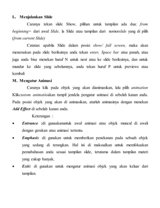 L. Menjalankan Slide
Caranya tekan slide Show, pilihan untuk tampilan ada dua: from
beginning= dari awal Slide, la Slide atau tampilan dari nomorslide yang di pilih
(from current Slide)
Catatan: apabila Slide dalam posisi show/ full screen, maka akan
meneruskan pada slide berikutnya anda tekan enter, Space bar atau panah, atau
juga anda bisa menekan huruf N untuk next atau ke slide berikutnya, dan untuk
mundur ke slide yang sebelumnya, anda tekan huruf P untuk previews atau
kembali
M. Mengatur Animasi
Caranya klik pada objek yang akan dianimasikan, lalu pilih animation
Klikcustom animatioakan tampil jendela pengatur animasi di sebelah kanan anda.
Pada posisi objek yang akan di animasikan, aturlah animasinya dengan menekan
Add Effect di sebelah kanan anda.
Keterangan :
 Entrance :di gunaakanuntuk awal animasi atau objek muncul di awali
dengan gerakan atau animasi tertentu.
 Emphasis :di gunakan untuk memberikan penekanan pada sebuah objek
yang sedang di terangkan. Hal ini di maksudkan untuk memfokuskan
pemabahasan anda sesuai tampilan slide, terutama dalam tampilan materi
yang cukup banyak.
 Exit: di gunakan untuk mengatur animasi objek yang akan keluar dari
tampilan.
 