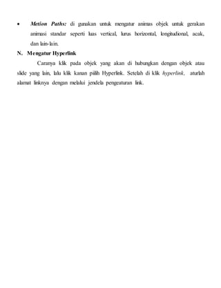  Metion Paths: di gunakan untuk mengatur animas objek untuk gerakan
animasi standar seperti luas vertical, lurus horizontal, longitudional, acak,
dan lain-lain.
N. Mengatur Hyperlink
Caranya klik pada objek yang akan di hubungkan dengan objek atau
slide yang lain, lalu klik kanan piilih Hyperlink. Setelah di klik hyperlink, aturlah
alamat linknya dengan melalui jendela pengeaturan link.
 
