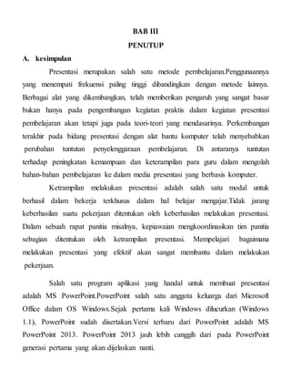 BAB III
PENUTUP
A. kesimpulan
Presentasi merupakan salah satu metode pernbelajaran.Penggunaannya
yang menempati frekuensi paling tinggi dibandingkan dengan metode lainnya.
Berbagai alat yang dikembangkan, telah memberikan pengaruh yang sangat basar
bukan hanya pada pengembangan kegiatan praktis dalam kegiatan presentasi
pembelajaran akan tetapi juga pada teori-teori yang mendasarinya. Perkembangan
terakhir pada bidang presentasi dengan alat bantu komputer telah menyebabkan
perubahan tuntutan penyelenggaraan pembelajaran. Di antaranya tuntutan
terhadap peningkatan kemampuan dan keterampilan para guru dalam mengolah
bahan-bahan pembelajaran ke dalam media presentasi yang berbasis komputer.
Ketrampilan melakukan presentasi adalah salah satu modal untuk
berhasil dalam bekerja terkhusus dalam hal belajar mengajar.Tidak jarang
keberhasilan suatu pekerjaan ditentukan oleh keberhasilan melakukan presentasi.
Dalam sebuah rapat panitia misalnya, kepiawaian mengkoordinasikan tim panitia
sebagian ditentukan oleh ketrampilan presentasi. Mempelajari bagaimana
melakukan presentasi yang efektif akan sangat membantu dalam melakukan
pekerjaan.
Salah satu program aplikasi yang handal untuk membuat presentasi
adalah MS PowerPoint.PowerPoint salah satu anggota keluarga dari Microsoft
Office dalam OS Windows.Sejak pertama kali Windows dilucurkan (Windows
1.1), PowerPoint sudah disertakan.Versi terbaru dari PowerPoint adalah MS
PowerPoint 2013. PowerPoint 2013 jauh lebih canggih dari pada PowerPoint
generasi pertama yang akan dijelaskan nanti.
 