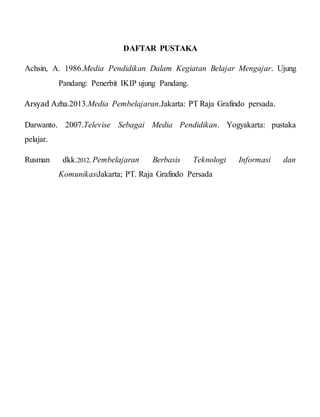 DAFTAR PUSTAKA
Achsin, A. 1986.Media Pendidikan Dalam Kegiatan Belajar Mengajar. Ujung
Pandang: Penerbit IKIP ujung Pandang.
Arsyad Azha.2013.Media Pembelajaran.Jakarta: PT Raja Grafindo persada.
Darwanto. 2007.Televise Sebagai Media Pendidikan. Yogyakarta: pustaka
pelajar.
Rusman dkk.2012. Pembelajaran Berbasis Teknologi Informasi dan
KomunikasiJakarta; PT. Raja Grafindo Persada
 