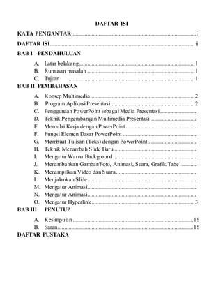 DAFTAR ISI
KATA PENGANTAR ......................................................................................i
DAFTAR ISI.....................................................................................................ii
BAB I PENDAHULUAN
A. Latar belakang.................................................................................1
B. Rumusan masalah ...........................................................................1
C. Tujuan .........................................................................................1
BAB II PEMBAHASAN
A. Konsep Multimedia.........................................................................2
B. Program Aplikasi Presentasi...........................................................2
C. Penggunaan PowerPoint sebagai Media Presentasi.........................
D. Teknik Pengembangan Multimedia Presentasi................................
E. Memulai Kerja dengan PowerPoint .................................................
F. Fungsi Elemen Dasar PowerPoint ...................................................
G. Membuat Tulisan (Teks) dengan PowerPoint..................................
H. Teknik Menambah Slide Baru .........................................................
I. Mengatur Warna Background..........................................................
J. Menambahkan Gambar/Foto, Animasi, Suara, Grafik,Tabel ..........
K. Menampilkan Video dan Suara........................................................
L. Menjalankan Slide............................................................................
M. Mengatur Animasi............................................................................
N. Mengatur Animasi............................................................................
O. Mengatur Hyperlink........................................................................3
BAB III PENUTUP
A. Kesimpulan ....................................................................................16
B. Saran...............................................................................................16
DAFTAR PUSTAKA
 