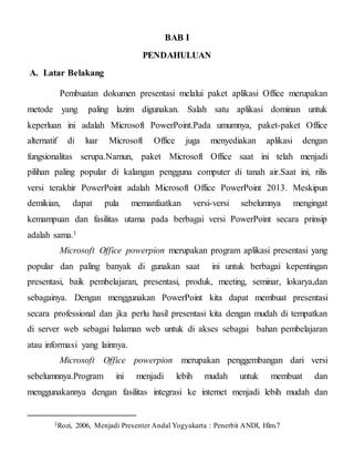 BAB I
PENDAHULUAN
A. Latar Belakang
Pembuatan dokumen presentasi melalui paket aplikasi Office merupakan
metode yang paling lazim digunakan. Salah satu aplikasi dominan untuk
keperluan ini adalah Microsoft PowerPoint.Pada umumnya, paket-paket Office
alternatif di luar Microsoft Office juga menyediakan aplikasi dengan
fungsionalitas serupa.Namun, paket Microsoft Office saat ini telah menjadi
pilihan paling popular di kalangan pengguna computer di tanah air.Saat ini, rilis
versi terakhir PowerPoint adalah Microsoft Office PowerPoint 2013. Meskipun
demikian, dapat pula memanfaatkan versi-versi sebelumnya mengingat
kemampuan dan fasilitas utama pada berbagai versi PowerPoint secara prinsip
adalah sama.1
Microsoft Office powerpion merupakan program aplikasi presentasi yang
popular dan paling banyak di gunakan saat ini untuk berbagai kepentingan
presentasi, baik pembelajaran, presentasi, produk, meeting, seminar, lokarya,dan
sebagainya. Dengan menggunakan PowerPoint kita dapat membuat presentasi
secara professional dan jka perlu hasil presentasi kita dengan mudah di tempatkan
di server web sebagai halaman web untuk di akses sebagai bahan pembelajaran
atau informasi yang lainnya.
Microsoft Office powerpion merupakan penggembangan dari versi
sebelumnnya.Program ini menjadi lebih mudah untuk membuat dan
menggunakannya dengan fasilitas integrasi ke internet menjadi lebih mudah dan
1Rozi, 2006, Menjadi Presenter Andal Yogyakarta : Penerbit ANDI, Hlm.7
 
