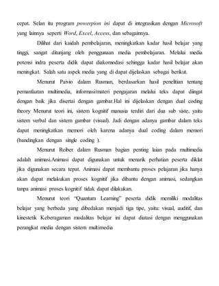 cepat. Selan itu program powerpion ini dapat di integrasikan dengan Microsoft
yang lainnya seperti Word, Excel, Access, dan sebagainnya.
Dilihat dari kaidah pembelajaran, meningkatkan kadar hasil belajar yang
tinggi, sangat ditunjang oleh penggunaan media pembelajaran. Melalui media
potensi indra peserta didik dapat diakomodasi sehingga kadar hasil belajar akan
meningkat. Salah satu aspek media yang di dapat dijelaskan sebagai berikut.
Menurut Paivio dalam Rusman, berdasarkan hasil penelitian tentang
pemanfaatan multimedia, informasi/materi pengajaran melalui teks dapat diingat
dengan baik jika disertai dengan gambar.Hal ini dijelaskan dengan dual coding
theory Menurut teori ini, sistem kognitif manusia terdiri dari dua sub siste, yaitu
sistem verbal dan sistem gambar (visual). Jadi dengan adanya gambar dalam teks
dapat meningkatkan memori oleh karena adanya dual coding dalam memori
(bandingkan dengan single coding ).
Menurut Reiber dalam Rusman bagian penting laian pada multimedia
adalah animasi.Animasi dapat digunakan untuk menarik perhatian peserta diklat
jika digunakan secara tepat. Animasi dapat membantu proses pelajaran jika hanya
akan dapat melakukan proses kognitif jika dibantu dengan animasi, sedangkan
tanpa animasi proses kognitif tidak dapat dilakukan.
Menurut teori “Quantum Learning” peserta didik memiliki modalitas
belajar yang berbeda yang dibedakan menjadi tiga tipe, yaitu: visual, auditif, dan
kinestetik Keberagaman modalitas belajar ini dapat diatasi dengan menggunakan
perangkat media dengan sistem multimedia
 