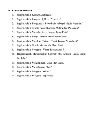 B. Rumusan masalah
1. Bagaimanakah Konsep Multimedia?
2. Bagaimanakah Program Aplikasi Presentasi?
3. Bagaimanakah Penggunaan PowerPoint sebagai Media Presentasi?
4. Bagaimanakah Teknik Pengembangan Multimedia Presentasi?
5. Bagaimanakah Memulai Kerja dengan PowerPoint?
6. Bagaimanakah Fungsi Elemen Dasar PowerPoint?
7. Bagaimanakah Membuat Tulisan (Teks) dengan PowerPoint?
8. Bagaimanakah Teknik Menambah Slide Baru?
9. Bagaimanakah Mengatur Warna Background ?
10. Bagaimanakah Menambahkan Gambar/Foto, Animasi, Suara, Grafik,
dan Tabel?
11. Bagaimanakah Menampilkan Video dan Suara.
12. Bagaimanakah Menjalankan Slide?
13. Bagaimanakah Mengatur Animasi?
14. Bagaimanakah Mengatur Hyperlink?
 