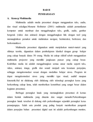 BAB II
PEMBAHASAN
A. Konsep Multimedia
Multimedia adalah media presentasi dengan menggunakan teks, audio,
dan visual sekaligus.Menurut Hofstteter (2001) multimedia adalah pemanfaatan
komputer untuk membuat dan menggabungkan teks, grafik, audio, gambar
bergerak (video dan animasi) dengan menggabungkan link dengan tool yang
memungkinkan pemakai untuk melakukan navigasi, berinteraksi, berkreasi, dan
berkomunikasi.
Multimedia presentasi digunakan untuk menjelaskan materi-materi yang
sifatnya teoritis, digunakan dalam pembelajaran klasikal dengan group belajar
yang cukup banyak diatas 50 orang. Media ini cukup efektif sebab menggunakan
multimedia projector yang memiliki jangkauan pancar yang cukup besar.
Kelebihan media ini adalah menggabungkan semua unsur media seperti teks,
video, animasi, image, grafik dan sound menjadi satu kesatuan penyajian,
sehingga mengakomodasi sesuai dengan modalitas belajar siswa. Program ini
dapat mengakomodasi siswa yang memiliki type visual, auditif maupun
kinestetik.Hal ini didukung oleh didukung oleh teknologi perangkat keras yang
berkembang cukup lama, telah memberikan konstribusi yang sangat besar dalam
kegiatan presentasi.
Berbagai perangkat lunak yang memungkinkan presentasi di kemas
dalam bentuk multimedia yang dinamis dan sangat menarik.Perkembangan
perangkat lunak tersebut di dukung oleh perkembangan sejumlah perangkat keras
penunjangnya. Salah satu produk yang paling banyak memberikan pengaruh
dalam penyajian bahan presentasi digital saat ini adalah perkembangan monitor,
 