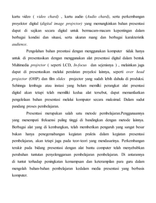 kartu video ( video chard) , kartu audio (Audio chard), serta perkembangan
proyektor digital (digital image projrctor) yang memungkinkan bahan presentasi
dapat di sajikan secara digital untuk bermacam-macam kepentingan dalam
berbagai kondisi dan situasi, serta ukuran ruang dan berbagai karakteristik
audience.
Pengolahan bahan presntasi dengan menggunakan komputer tidak hanya
untuk di presentasikan dengan menggunakan alat presentasi digital dalam bentuk
Multimedia projrctor ( seperti LCD, In-focus dan sejenisnya ) , melainkan juga
dapat di presentasikan melalui peralatan proyeksi lainnya, seperti over head
projector (OHP) dan film slides projector yang sudah lebih dahulu di produksi.
Sehinnga lembaga atau instasi yang belum memilki perangkat alat prsentasi
digital akan tetapi telah memiliki kedua alat tersebut, dapat memanfaatkan
pengelolaan bahan presentasi melalui komputer secara maksimal. Dalam sudut
pandang proses pembelajaran.
Presentasi merupakan salah satu metode pembelajaran.Penggunaannya
yang menempati frekuensi paling tinggi di bandingkan dengan metode lainnya.
Berbagai alat yang di kembangkan, telah memberikan pengaruh yang sangat besar
bukan hanya penegemabangan kegiatan praktis dalam kegiatan presentasi
pembelajaran, akan tetapi juga pada teor-teori yang mendasarinya. Perkembangan
terakir pada bidang presentasi dengan alat bantu computer telah menyebabkan
perubahan tuntutan penyelenggaraan pembelajaran pembelajaran. Di antarannya
di tuntut terhadap peningkatan kemampuan dan keterampilan para guru dalam
mengolah bahan-bahan pembelajaran kedalam media presentasi yang berbasis
komputer.
 