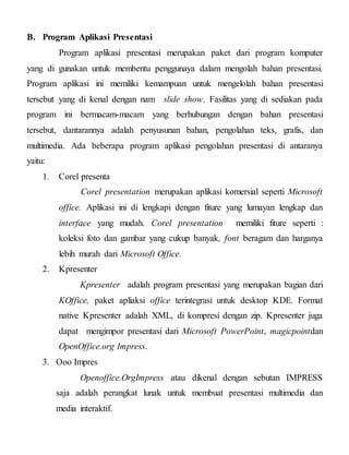 B. Program Aplikasi Presentasi
Program aplikasi presentasi merupakan paket dari program komputer
yang di gunakan untuk membentu penggunaya dalam mengolah bahan presentasi.
Program aplikasi ini memiliki kemampuan untuk mengelolah bahan presentasi
tersebut yang di kenal dengan nam slide show. Fasilitas yang di sediakan pada
program ini bermacam-macam yang berhubungan dengan bahan presentasi
tersebut, dantarannya adalah penyusunan bahan, pengolahan teks, grafis, dan
multimedia. Ada beberapa program aplikasi pengolahan presentasi di antaranya
yaitu:
1. Corel presenta
Corel presentation merupakan aplikasi komersial seperti Microsoft
office. Aplikasi ini di lengkapi dengan fiture yang lumayan lengkap dan
interface yang mudah. Corel presentation memiliki fiture seperti :
koleksi foto dan gambar yang cukup banyak, font beragam dan harganya
lebih murah dari Microsoft Office.
2. Kpresenter
Kpresenter adalah program presentasi yang merupakan bagian dari
KOffice, paket apliaksi office terintegrasi untuk desktop KDE. Format
native Kpresenter adalah XML, di kompresi dengan zip. Kpresenter juga
dapat mengimpor presentasi dari Microsoft PowerPoint, magicpointdan
OpenOffice.org Impress.
3. Ooo Impres
Openoffice.OrgImpress atau dikenal dengan sebutan IMPRESS
saja adalah perangkat lunak untuk membuat presentasi multimedia dan
media interaktif.
 