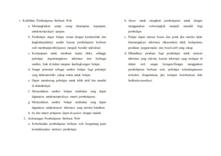 1. Kelebihan Pembelajaran Berbasis Web
a. Memungkinkan setiap orang dimanapun, kapanpun,
untukmempelajari apapun.
b. Pembelajar dapat belajar sesuai dengan karakteristik dan
langkahnyadirinya sendiri karena pembelajaran berbasis
web membuatpembelajaran menjadi bersifat individual.
c. Kemampuan untuk membuat tautan (link), sehingga
pebelajar dapatmengakses informasi dari berbagai
sumber, baik di dalam maupun luarlingkungan belajar.
d. Sangat potensial sebagai sumber belajar bagi pebelajar
yang tidakmemiliki cukup waktu untuk belajar.
e. Dapat mendorong pebelajar untuk lebih aktif dan mandiri
di dalambelajar
f. Menyediakan sumber belajar tambahan yang dapat
digunakan untukmemperkaya materi pembelajaran
g. Menyediakan sumber belajar tambahan yang dapat
digunakan untukmencari informasi yang mereka butuhkan
h. Isi dan materi pelajaran dapat di-update dengan mudah.
2. Kekurangan Pembelajaran Berbasis Web
a. Keberhasilan pembelajaran berbasis web bergantung pada
kemndiriandan motivasi pembelajar.
b. Akses untuk mengikuti pembelajaran untuk dengan
menggunakan webseringkali menjadi masalah bagi
pembelajar.
c. Pelajar dapat merasa bosan dan jenuh jika mereka tidak
bisamengakses informasi, dikarenakan tidak terdapatnya
peralatan yangmemadai dan bandwidth yang cukup.
d. Dibutuhkan panduan bagi pembelajar untuk mencari
informasi yang relevan, karena informasi yang terdapat di
dalam web sangat beragam.Dengan menggunkan
pembelajaran berbasis web, pebelajar terkadangmerasa
terisolasi, denganutama jika terdapat keterbatasan dala
fasilitaskomunikasi.
 
