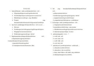 EVALUASI
1. Apakelebihandari media pembelajaranberbasis web…
a. Pelajardapatbelajarsesuaidengankarakteristik
b. Keberhasilanpelajarsesuaidenganmotivasiniatsiswa
c. Bahanbelajarsesuaidengan yang dibutuhkan
d. Program yang
disusundalambentuksatuantertentugunakeperluanbelajar
2. Apa factor pendukungpembelajaranberbasis web, kecuali…..
a. Relevansi
b. Pertimbangan-pertimbanganpentingdalampembelajaran
c. Mengimplementasikankurikulum
d. Menikmatipenggunaandengan internet
3. Bagaimanaprinsip-prinsippembelajaranberbasis web…
a.Dapatmendorongpelajarlebihaktif
b.menyediakanpembelajarantambahan
c.kapasitasberbicaradenganbaik
d. kemampuanuntukmembuattautan (link)
4. Hal yang harusdiperhatikandalampembelajaranberbasis
web…
a.pelajarcepatmerasabosan
b.menikmatipenggunaadenganpenggunaa internet
c.sangatpotensialsebagaisumberbelajaar
d. pengajarharusaktifdalamproses pembelajaran
5. Kekurangan media pembelajaranberbasis web…
a. mengimplementasikankurikulum
b.menyediakansumberbelajar yang nyaman
c. dibutuhkanbantuanbagipelajaruntukmencariinformasi
d. isidanmateripelajarandapat di akses
6. apakepanjangandari www…?
a. world wide web.
b. work wiode web.
c. world wilde web.
d. word wide web.
7. apakahsyarat-syaratbelajarberbasis webkecuali….
a. adanyaaksessumberinformasi.
b. adanyaakses data secarabebas.
c. hanya dapat diakses oleh pihak yang melakukan
d. tidakdapatmengaksessecarabebas.
 