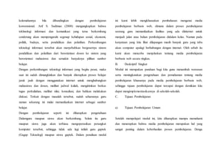 kelemahannya bila dibandingkan dengan pembelajaran
konvensional. Arif S. Sadiman (2000) mengungkapkan bahwa
tekhnologi informasi dan komunikasi yang terus berkembang
cenderung akan mempengaruhi segenap kehidupan sosial, ekonomi,
politik, budaya, serta pendidikan dan pelatihan. Perkembangan
teknologi informasi tersebut akan menyebabkan bergesernya sistem
pendidikan dan pelatihan dari berorientasi dosen ke sistem yang
berorientasi mahasiswa dan semakin banyaknya pilihan sumber
belajar.
Dengan perkembangan teknologi informasi yang begitu pesat, maka
saat ini sudah dimungkinkan dan banyak diterapkan proses belajar
jarak jauh dengan menggunakan internet untuk menghubungkan
mahasiswa dan dosen, melihat jadwal kuliah, mengirimkan berkas
tugas perkuliahan, melihat nilai, konsultasi, dan bahkan melakukan
diskusi. Terkait dengan masalah tersebut, sudah seharusnya guru
zaman sekarang ini mulai memanfaatkan internet sebagai sumber
belajar.
Dengan pembelajaran seperti ini diharapkan pengetahuan
Dalamguru maupun siswa akan berkembang. Selain itu guru
maupun siswa juga akan terbiasa mengoperasikan perangkat
komputer tersebut, sehingga tidak ada lagi istilah guru gaptek
(Gagap Teknologi) maupun siswa gaptek. Dalam penulisan modul
ini kami lebih mengkhususkan pembahasan mengenai media
pembelajaran berbasis web, dimana dalam proses pembelajaran
seorang guru memanfaatkan fasilitas yang ada diinternet untuk
menjadi jalan atau bahan pembelajaran didalam kelas. Namun pada
kenyataan yang kita lihat dilapangan masih banyak guru yang tabu
akan computer apalagi berhubungan dengan internet. Oleh sebab itu
kami akan mencoba menjelaskan tentang media pembelajaran
berbasis web secara ringkas.
B. Deskriptif Singkat
Modul ini merupakan panduan bagi kita guna menambah wawasan
serta meningkatakan pengetahuan dan pemahaman tentang media
pembelajaran khususnya pada media pembelajaran berbasis web,
sehingga tujuan pembelajaran dapat tercapai dengan demikian kita
dapat mengimplementasikannya di sekolah-sekolah.
C. Tujuan Pembelajaran
a) Tujuan Pembelajaran Umum
Setelah mempelajari modul ini, kita diharapkan mampu memahami
dan menerapkan bahwa media pembelajaran merupakan hal yang
sangat penting dalam keberhasilan proses pembelajaran. Denga
 