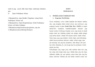 modul ini juga peserta didik dapat belajar sendiri,tanpa kehadiaran
guru.
b) Tujuan Pembelajaran Khusus
1.DiharapkanSiswa dapat Memiliki Pengetahuan tentang Model
Pembelajaran berbasis web.
2.DiharapkanSiswa Dapat Mempraktekannya Model Pembelajaran
berbasis web Dalam Kehidupan
3.Diharapkansiswadapatmempunyaipengetahuan yang luas
4. Diharapkansiswakreatifdalampembelajaran
BAB II
PEMBAHASAN
A. PEMBELAJARAN BERBASIS WEB
1. Pengertian Web/Website
Secara terminologi, website adalah kumpulan dari halaman- halaman
situs, yang terangkum dalam sebuah domain atau subdomain, yang
tempatnya berada di dalam World Wide Web ( WWW ) di dalam
Internet.Web merupakan kumpulan-kumpulan dokumen yang
banyak tersebar di beberapa komputer server yang berada di seluruh
penjuru dunia dan terhubung menjadi satu jaringan melalui jaringan
yang disebut internet. Hampir 80% layanan internet adalah website.
Faktor utama yang yang membuat website begitu cepat berkembang
adalah karena penyebaran informasi melalui website sangat cepat
dan mencakup area yang luas (mendunia), tidak dibatasi oleh jarak
dan waktu, Disamping itu, saat ini juga lagi tren pembuatan website
pribadi atau blog.
Perkembangan yang sangat pesat telah membuat dunia baru yang
kita sering sebut dengan dunia maya. Melalui dunia maya kita dapat
melakukan aktifitas apa saja layaknya seperti dunia nyata yang kita
hadapi sehari-hari. Misalnya jika kita hendak membeli sesuatu, kita
 