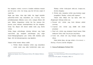 bisa mengakses website ecommerce kemudian melakukan transaksi
jual beli secara online dan barang yang kita beli akan sampai di
rumah kita.
Begitu juga halnya, kalau ingin kuliah, kita tinggal mendaftar
padawebsite-website yang menyediakan jasa e-learning. Proses
perkuliahannyadapat dilakukan secara online walaupun dibatasi oleh
jarak. Bahkan denganadanya website kita bisa memesan tiket
pesawat, pesan makanan, transaksiperbankan dan lain sebagainya.
Semua bisa dilayani oleh internet melalui media yang disebut
website.
Seiring dengan perkembangan teknologi informasi yang begitu
cepat,website juga mengalami perkembangan yang sangat
berarti.1Dalampengelompokan jenis website lebih diarahkan pada
fungsi, sifat dan bahasapemograman yang digunakan.
Adapun website menurut sifatnya adalah:
a. Website dinamis merupakan website yang menyediakan
content atauisi yang selalu berubah-ubah setiap saaat.
1
Mukhtar dan Iskandar, Desain Pembelajaran Berbasis TIK, (Jakarata: Referensi,
2012),
h.18
Misalnya website berita,seperti detik.com, kompas.com,
dan lain sebagainya.
b. Website statis, merupakan website yang kontennya sangat
jarangdiubah. Misalnya, website profil organisasi.2
Adapun kalau ditinjau dari segi tujuan, maka bisa
dibagimenjadi beberapa website atas:
a. Personal web, website yang berisi informasi pribadi
seseorang.
b. Corporate web, website yang dimiliki oleh sebuah
perusahaan
c. Purtal web, website yang mempunyai banyak layanan. Mulai
darilayanan berita, email, dan jasa-jasa yang lainnya.
d. Forum web, sebuah web yang bertujuan sebagai media
diskusi.
Selain disebut diatas, ada juga website e-Government, e-
Banking, e-Payment, dan lain sebagainya.
2. Konsep Pembelajaran Berbasis Web
2
Yuhefizar, Cara Mudah Membangun Website InteraktifMenggunkan Content
Mangement
System Jomla CMS, (Jakarta : PT Gramedia, 2009), h.2
 