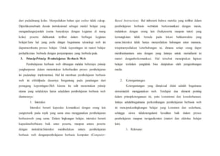 dari padadiruang kelas. Menyediakan bahan ajar online tidak cukup.
Diperlukansebuah desain instruksional sebagai model belajar yang
mengundangsejumlah (sama banyaknya dengan kegiatan di ruang
kelas) peserta didikuntuk terlibat dalam berbagai kegiatan
belajar.Satu hal yang perlu diingat bagaimana teknologi web ini
dapatmembantu proses belajar. Untuk kepentingan ini materi belajar
perludikemas berbeda dengan penyampaian yang berbeda pula.
3. Prinsip-Prinsip Pembelajaran Berbasis Web
Pembelajaran berbasis web dibangun melalui beberapa prinsip
yangberperan dalam menentukan keberhasilan proses pembelajaran
ini padatahap implementasi. Hal ini membuat pembelajaran berbasis
web ini efektifpada dasarnya bergantung pada pandangan dari
pemegang kepentingan.Oleh karena itu sulit menentukan prinsip
utama yang setidaknya harus adadalam pembelajaran berbasis web
diantaranya:
1. Interaksi
Interaksi berarti kapasitas komunikasi dengan orang lain
yangtertarik pada topik yang sama atau menggunakan pembelajaran
berbasisweb yang sama. Dalam lingkungan belajar, interaksi berarti
kapasistasberbicara baik antar peserta, maupun antara peserta
dengan instruktur.Interaksi membedakan antara pembelajaran
berbasis web denganpembelajaran berbasis komputer (Computer-
Based Instruction). Hal iniberarti bahwa mereka yang terlibat dalam
pembelajaran berbasis webtidak berkomunikasi dengan mesin,
melainkan dengan orang lain (baikpeserta maupun tutor) yang
kemungkinan tidak berada pada lokasi bahkanwaktu yang
sama.Interaksi tidak hanya menyediakan hubungan antar manusia,
tetapimenyediakan keterhubungan isi, dimana setiap orang dapat
membantuantara satu dengan yang lainnya untuk memahami isi
materi denganberkomunikasi. Hal tersebut menciptakan lapisan
belajar terdalam yangtidak bisa diciptakan oleh pengembangan
media.
2. Ketergantungan
Ketergantungan yang dimaksud disini adalah bagaimana
siswamudah menggunakan web. Terdapat dua element penting
dalam prinsipketergunaan ini, yaitu konsistensi dan kesederhanaan.
Intinya adalahbagaimana perkembangan pembelajaran berbasis web
ini menciptakanlingkungan belajar yang konsisten dan sederhana,
sehingga siswa tidakmengalami kesulitan baik dalam proses
pembelajaran maupun navigasikonten (materi dan aktivitas belajar
lain).
3. Relevansi
 