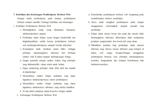 7. Kelebihan dan Kekurangan Pembelajaran Berbasis Web
Sebagai media pembelajaran pada umunya, pembelajaran
berbasis webpun memiliki berbagai kelebihan dan kekurangan:
1. Kelebihan Pembelajaran Berbasis Web
a. Memungkinkan setiap orang dimanapun, kapanpun,
untukmempelajari apapun.
b. Pembelajar dapat belajar sesuai dengan karakteristik dan
langkahnyadirinya sendiri karena pembelajaran berbasis
web membuatpembelajaran menjadi bersifat individual.
c. Kemampuan untuk membuat tautan (link), sehingga
pebelajar dapatmengakses informasi dari berbagai
sumber, baik di dalam maupun luarlingkungan belajar.
d. Sangat potensial sebagai sumber belajar bagi pebelajar
yang tidakmemiliki cukup waktu untuk belajar.
e. Dapat mendorong pebelajar untuk lebih aktif dan mandiri
di dalambelajar
f. Menyediakan sumber belajar tambahan yang dapat
digunakan untukmemperkaya materi pembelajaran
g. Menyediakan sumber belajar tambahan yang dapat
digunakan untukmencari informasi yang mereka butuhkan
h. Isi dan materi pelajaran dapat di-update dengan mudah.
2. Kekurangan Pembelajaran Berbasis Web
a. Keberhasilan pembelajaran berbasis web bergantung pada
kemndiriandan motivasi pembelajar.
b. Akses untuk mengikuti pembelajaran untuk dengan
menggunakan webseringkali menjadi masalah bagi
pembelajar.
c. Pelajar dapat merasa bosan dan jenuh jika mereka tidak
bisamengakses informasi, dikarenakan tidak terdapatnya
peralatan yangmemadai dan bandwidth yang cukup.
d. Dibutuhkan panduan bagi pembelajar untuk mencari
informasi yang relevan, karena informasi yang terdapat di
dalam web sangat beragam.Dengan menggunkan
pembelajaran berbasis web, pebelajar terkadangmerasa
terisolasi, denganutama jika terdapat keterbatasan dala
fasilitaskomunikasi.
 