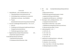 EVALUASI
1. Apakelebihandari media pembelajaranberbasis web…
a. Pelajardapatbelajarsesuaidengankarakteristik
b. Keberhasilanpelajarsesuaidenganmotivasiniatsiswa
c. Bahanbelajarsesuaidengan yang dibutuhkan
d. Program yang
disusundalambentuksatuantertentugunakeperluanbelajar
2. Apa factor pendukungpembelajaranberbasis web, kecuali…..
a. Relevansi
b. Pertimbangan-pertimbanganpentingdalampembelajaran
c. Mengimplementasikankurikulum
d. Menikmatipenggunaandengan internet
3. Bagaimanaprinsip-prinsippembelajaranberbasis web…
a.Dapatmendorongpelajarlebihaktif
b.menyediakanpembelajarantambahan
c.kapasitasberbicaradenganbaik
d. kemampuanuntukmembuattautan (link)
4. Hal yang harusdiperhatikandalampembelajaranberbasis
web…
a.pelajarcepatmerasabosan
b.menikmatipenggunaadenganpenggunaa internet
c.sangatpotensialsebagaisumberbelajaar
d. pengajarharusaktifdalamproses pembelajaran
5. Kekurangan media pembelajaranberbasis web…
a. mengimplementasikankurikulum
b.menyediakansumberbelajar yang nyaman
c. dibutuhkanbantuanbagipelajaruntukmencariinformasi
d. isidanmateripelajarandapat di akses
6. apakepanjangandari www…?
a. world wide web.
b. work wiode web.
c. world wilde web.
d. word wide web.
7. apakahsyarat-syaratbelajarberbasis webkecuali….
a. adanyaaksessumberinformasi.
b. adanyaakses data secarabebas.
c. hanya dapat diakses oleh pihak yang melakukan
d. tidakdapatmengaksessecarabebas.
 