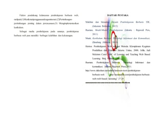 Faktor pendukung kelancaran pembelajaran berbasis web,
meliputi:(1)Menikmatipenggunaandenganinternet.(2)Pertimbangan-
pertimbangan penting dalam perencanaan.(3) Mengimplementasikan
kurikulum.
Sebagai media pembelajaran pada umunya, pembelajaran
berbasis web pun memiliki berbagai kelebihan dan kekurangan.
DAFTAR PUSTAKA
Mukhtar dan Iskandar, Desain Pembelajaran Berbasis TIK,
(Jakarata: Referensi, 2012)
Rusman, Model-Model Pembelajaran (Jakarta : Rajawali Pers,
2011)
Munir, Kurikulum Berbasis Teknologi Informasi dan Komunikasi,
(Bandung :Alfabeta, 2010)
Horton. Pembelajaran Web sebagai Metoda Klomplemen Kegiatan
Pendidikan dan Pelatihan Jakarta: Unitas, 2000. Jollie, Judi
Mckimm Carol. ABC of Learning and Teaching Web Based
Learning. Bmj, Volume 326.
Rusman. Pembelajaran Berbasis Teknologi Informasi dan
komunikasi. Jakarta: Rajawali Press,2011.
http://www.slideshare.net/anihdx/landasan-teori-pembelajaran-
berbasis-web http://nazaruddin.com/pembelajaran-berbasis-
web-web-based- laeraning/ 27 28
●●●●●●●●●●●●●●●●●●●●●●●●●●●●●●●●
 