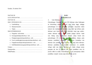Kendari, 26 oktober 2016
DAFTAR ISI
KATA PENGANTAR……………………………………………..
DAFTAR ISI……………………………………………………….
BAB 1 PENDAHULUAN…………………………………………
a. Latarbelakang………………………………………………
b. Rumusanmasalah……………………………………………
c. Tujuan……………………………………………………….
BAB II PEMBAHASAN
a. Pengertian web/website……………………………………...
b. Konseppembelajaranberbasis web…………………………
c. Prinsipprinsippembelajaranberbasis web………………….
d. Factor pendukungkelancaranpembelajaranberbasis web….
e. Fungsidanmanfaatpembelajaranberbasis web…………….
f. Kelebihandankekuranganpembelajaranberbasis web…….
Evaluasi……………………………………………………………
Kuncijawaban……………………………………………………..
DaftarPustaka……………………………………………………..
BAB I
PENDAHULUAN
A. Latar Belakang
Perkembangan Teknologi Informasi (TI) beberapa tahun belakangan
ini berkembang dengan kecepatan yang cukup tinggi, sehingga
perkembangan ini telah mengubah paradigma masyarakat dalam
mencari dan mendapatkan informasi, yang tidak lagi terbatas pada
informasi surat kabar, audio visual elektronik, tetapi juga sumber-
sumber informasi lainnya seperti melalui jaringan internet. Salah
satu bidang yang mendapatkan dampak cukup berarti dari
perkembangan (TI) ini adalah bidang pendidikan, dimana pada
dasarnya pendidikan merupakan suatu proses komunikasi dan
informasi dari pendidik kepada peserta didik yang berisi informasi-
informasi pendidikan yang memiliki unsur-unsur: (1) pendidik
sebagai salah satu sumber informasi, (2) media sebagai sarana
penyajian ide dan (3) gagasan dan materi pendidikan serta (4)
peserta didik itu sendiri. Perkembangan TI dan penerapannya dalam
pendidikan menjadi wacana yang berkembang saat ini.
 