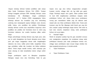 Integrasi teknologi informasi kedalam pendidikan salah satunya
dalam bentuk Pembelajaran Berbasis Web (PBW). Terdapat
berbagai keunggulan penerapan PBW disamping beberapa catatan
kelemahannya bila dibandingkan dengan pembelajaran
konvensional. Arif S. Sadiman (2000) mengungkapkan bahwa
tekhnologi informasi dan komunikasi yang terus berkembang
cenderung akan mempengaruhi segenap kehidupan sosial, ekonomi,
politik, budaya, serta pendidikan dan pelatihan. Perkembangan
teknologi informasi tersebut akan menyebabkan bergesernya sistem
pendidikan dan pelatihan dari berorientasi dosen ke sistem yang
berorientasi mahasiswa dan semakin banyaknya pilihan sumber
belajar.
Dengan perkembangan teknologi informasi yang begitu pesat, maka
saat ini sudah dimungkinkan dan banyak diterapkan proses belajar
jarak jauh dengan menggunakan internet untuk menghubungkan
mahasiswa dan dosen, melihat jadwal kuliah, mengirimkan berkas
tugas perkuliahan, melihat nilai, konsultasi, dan bahkan melakukan
diskusi. Terkait dengan masalah tersebut, sudah seharusnya guru
zaman sekarang ini mulai memanfaatkan internet sebagai sumber
belajar.
Dengan pembelajaran seperti ini diharapkan pengetahuan
Dalamguru maupun siswa akan berkembang. Selain itu guru
maupun siswa juga akan terbiasa mengoperasikan perangkat
komputer tersebut, sehingga tidak ada lagi istilah guru gaptek
(Gagap Teknologi) maupun siswa gaptek. Dalam penulisan modul
ini kami lebih mengkhususkan pembahasan mengenai media
pembelajaran berbasis web, dimana dalam proses pembelajaran
seorang guru memanfaatkan fasilitas yang ada diinternet untuk
menjadi jalan atau bahan pembelajaran didalam kelas. Namun pada
kenyataan yang kita lihat dilapangan masih banyak guru yang tabu
akan computer apalagi berhubungan dengan internet. Oleh sebab itu
kami akan mencoba menjelaskan tentang media pembelajaran
berbasis web secara ringkas.
B. Deskriptif Singkat
Modul ini merupakan panduan bagi kita guna menambah wawasan
serta meningkatakan pengetahuan dan pemahaman tentang media
pembelajaran khususnya pada media pembelajaran berbasis web,
sehingga tujuan pembelajaran dapat tercapai dengan demikian kita
dapat mengimplementasikannya di sekolah-sekolah.
C. Tujuan Pembelajaran
a) Tujuan Pembelajaran Umum
 