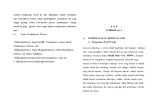 Setelah mempelajari modul ini, kita diharapkan mampu memahami
dan menerapkan bahwa media pembelajaran merupakan hal yang
sangat penting dalam keberhasilan proses pembelajaran. Denga
modul ini juga peserta didik dapat belajar sendiri,tanpa kehadiaran
guru.
b) Tujuan Pembelajaran Khusus
1.DiharapkanSiswa dapat Memiliki Pengetahuan tentang Model
Pembelajaran berbasis web.
2.DiharapkanSiswa Dapat Mempraktekannya Model Pembelajaran
berbasis web Dalam Kehidupan
3.Diharapkansiswadapatmempunyaipengetahuan yang luas
4. Diharapkansiswakreatifdalampembelajaran
BAB II
PEMBAHASAN
A. PEMBELAJARAN BERBASIS WEB
1. Pengertian Web/Website
Secara terminologi, website adalah kumpulan dari halaman- halaman
situs, yang terangkum dalam sebuah domain atau subdomain, yang
tempatnya berada di dalam World Wide Web ( WWW ) di dalam
Internet.Web merupakan kumpulan-kumpulan dokumen yang
banyak tersebar di beberapa komputer server yang berada di seluruh
penjuru dunia dan terhubung menjadi satu jaringan melalui jaringan
yang disebut internet. Hampir 80% layanan internet adalah website.
Faktor utama yang yang membuat website begitu cepat berkembang
adalah karena penyebaran informasi melalui website sangat cepat
dan mencakup area yang luas (mendunia), tidak dibatasi oleh jarak
dan waktu, Disamping itu, saat ini juga lagi tren pembuatan website
pribadi atau blog.
 