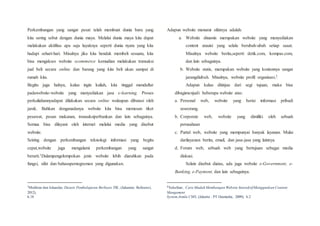 Perkembangan yang sangat pesat telah membuat dunia baru yang
kita sering sebut dengan dunia maya. Melalui dunia maya kita dapat
melakukan aktifitas apa saja layaknya seperti dunia nyata yang kita
hadapi sehari-hari. Misalnya jika kita hendak membeli sesuatu, kita
bisa mengakses website ecommerce kemudian melakukan transaksi
jual beli secara online dan barang yang kita beli akan sampai di
rumah kita.
Begitu juga halnya, kalau ingin kuliah, kita tinggal mendaftar
padawebsite-website yang menyediakan jasa e-learning. Proses
perkuliahannyadapat dilakukan secara online walaupun dibatasi oleh
jarak. Bahkan denganadanya website kita bisa memesan tiket
pesawat, pesan makanan, transaksiperbankan dan lain sebagainya.
Semua bisa dilayani oleh internet melalui media yang disebut
website.
Seiring dengan perkembangan teknologi informasi yang begitu
cepat,website juga mengalami perkembangan yang sangat
berarti.1Dalampengelompokan jenis website lebih diarahkan pada
fungsi, sifat dan bahasapemograman yang digunakan.
1
Mukhtar dan Iskandar, Desain Pembelajaran Berbasis TIK, (Jakarata: Referensi,
2012),
h.18
Adapun website menurut sifatnya adalah:
a. Website dinamis merupakan website yang menyediakan
content atauisi yang selalu berubah-ubah setiap saaat.
Misalnya website berita,seperti detik.com, kompas.com,
dan lain sebagainya.
b. Website statis, merupakan website yang kontennya sangat
jarangdiubah. Misalnya, website profil organisasi.2
Adapun kalau ditinjau dari segi tujuan, maka bisa
dibagimenjadi beberapa website atas:
a. Personal web, website yang berisi informasi pribadi
seseorang.
b. Corporate web, website yang dimiliki oleh sebuah
perusahaan
c. Purtal web, website yang mempunyai banyak layanan. Mulai
darilayanan berita, email, dan jasa-jasa yang lainnya.
d. Forum web, sebuah web yang bertujuan sebagai media
diskusi.
Selain disebut diatas, ada juga website e-Government, e-
Banking, e-Payment, dan lain sebagainya.
2
Yuhefizar, Cara Mudah Membangun Website InteraktifMenggunkan Content
Mangement
System Jomla CMS, (Jakarta : PT Gramedia, 2009), h.2
 