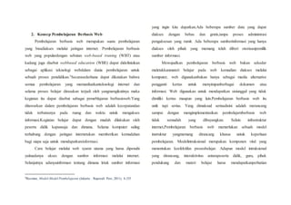 2. Konsep Pembelajaran Berbasis Web
Pembelajaran berbasis web merupakan suatu pembelajaran
yang bisadiakses melalui jaringan internet. Pembelajaran berbasis
web yang populardengan sebutan web-based traning (WBT) atau
kadang juga disebut webbased education (WBE) dapat didefinisikan
sebagai aplikasi teknologi webdalam dunia pembelajaran untuk
sebuah proses pendidikan.3Secarasederhana dapat dikatakan bahwa
semua pembelajaran yang memanfaatkanteknologi internet dan
selama proses belajar dirasakan terjadi oleh yangmengikutinya maka
kegiatan itu dapat disebut sabagai pemeblajaran berbasisweb.Yang
ditawarkan dalam pembelajaran berbasis web adalah kecepatandan
tidak terbatasnya pada ruang dan waktu untuk mengakses
informasi.Kegiatan belajar dapat dengan mudah dilakukan oleh
peserta didik kapansaja dan dimana. Selama komputer saling
terhubung dengan jaringan internetakan memberikan kemudahan
bagi siapa saja untuk mendapatkaninformasi.
Cara belajar melalui web syarat utama yang harus dipenuhi
yaituadanya akses dengan sumber informasi melalui internet.
Selanjutnya adanyainformasi tentang dimana letak sumber informasi
3Rusman, Model-Model Pembelajaran (Jakarta : Rajawali Pers, 2011), h.335
yang ingin kita dapatkan.Ada beberapa sumber data yang dapat
diakses dengan bebas dan gratis,tanpa proses administrasi
pengaksesan yang rumit. Ada beberapa sumberinformasi yang hanya
diakses oleh pihak yang memang telah diberi otorisasipemilik
sumber informasi.
Mewujudkan pembelajaran berbasis web bukan sekedar
meletakkanmateri belajar pada web kemudian diakses melalui
komputer, web digunakanbukan hanya sebagai media alternative
pengganti kertas untuk menyimpanberbagai dokumen atau
informasi. Web digunakan untuk mendapatkan sisiunggul yang tidak
dimiliki kertas maupun yang lain.Pembelajaran berbasis web itu
unik tapi serius. Yang dimaksud seriusdisini adalah merancang
sampai dengan mengimplementasikan pembelajarnberbasis web
tidak semudah yang dibayangkan. Selain infrastruktur
internet,Pembelajaran berbasis web memerlukan sebuah model
instruktur yangmemang dirancang khusus untuk keperluan
pembelajaran. Modelintruksional merupakan komponen vital yang
menentukan keefektifan prosesbelajar. Adapun model intruksional
yang dirancang, interaktivitas antarapeserta didik, guru, pihak
pendukung dan materi belajar harus mendapatkanperhatian
 