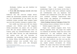 dikembangkan, dandimana yang perlu dimodivikasi dari
seluruh kurikulum.5
6. Peserta didik dalam lingkungan akademik online harus
dapat wawasan luas
berfikirsecara kritis, tidak semata-mata mengingat informasi,
melainkan juga dapatmenerapkan pengetahuan mereka pada situasi
baru. Cara mendesainkurikulum dan mata pelajaran yang harus
merefleksikan kemajuan pesertadidik melalui serangkaian kegiatan
yang cermat untuk menciptakan danmengawasi pengalaman belajar.
Untuk mendidik yang berhasil, peserta didik harus disiapkan
padakegiatan online. Membantu peserta didik menggunakan
teknologi penemuandalam mata pelajaran online dan sosialisasi
peserta didik pada pekerjaan yanglainnya melaui internet dan
komponen penting bagi keberhasilan.Pembelajaran berbasis web
yang efektif meliputi kelas-kelas atau paling tidakmodul-modul
yang membantu peserta didik yang menyesuaikan diri
padapendidikan yang memnafaatkan kemajuan ilmu pengetahuan
dan teknologi dibidang elektronikMata pelajaran online dapat
meningkatkan partisipasi semua pesertadidik. Selama proses
pembelajaran, misalnya semua peserta didik didoronguntuk
5
Munir, KurikulumBerbasisTeknologi Informasi dan Komunikasi, (Bandung :
Alfabeta, 2010), h. 44
berpartisipasi. Setiap orang mempunyai kesempatan
menjadipendengar. Kegiatan ini akan dirasakan sulit jika belajar di
kelas saja. Keberhasilan sebuah proses pembelajaran tergantung
pada keefektifanperalatan teknis yang digunakannya dalam
menampilkan materi pembelajaran.Para peserta didik sering menilai
proses pembelajaran berhubungan dengankesenangan dirinya
dengan peralatan yang digunakannya dan kemampuanpengajar
membantu mereka untuk belajar lebih mudah.
4.Faktor Pendukung Kelancaran Pembelajaran Berbasis Web
Faktor pendukung kelancaran pembelajaran berbasis web, meliputi:
1. Menikmati penggunaan dengan internet
Pengajar harus menikmati penggunaan internet. Peserta
didiksering menggunakan internet, maka pengajar harus mengikuti
trend dalamdesain dan informasinya. Pengajar harus merasa nyaman
melakukanbrosing web untuk mendapatkan informasi yang
tersimpan dalam jutaansitus secara potensial dan database. Pengajar
perlu akrab denganbermacam-macam search mesines. Pengajar
harus harus menjadi penelitionline yang efisien sesuai yang dicita-
citakan, yaitu menjadi seorangdesainer informasi yang kompeten
yang mengikuti pemakaian inter-tatapmuka dan teknologi
pendidikan. Jika pengajar sedang bekerja seperti ituatau melakukan
kegiatan secara online, maka harus menikmati lingkungankerja
 
