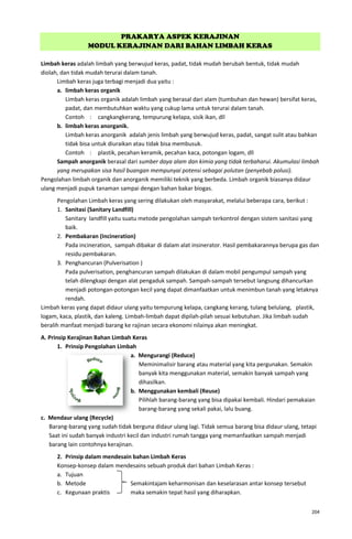 204
PRAKARYA ASPEK KERAJINAN
MODUL KERAJINAN DARI BAHAN LIMBAH KERAS
Limbah keras adalah limbah yang berwujud keras, padat, tidak mudah berubah bentuk, tidak mudah
diolah, dan tidak mudah terurai dalam tanah.
Limbah keras juga terbagi menjadi dua yaitu :
a. limbah keras organik
Limbah keras organik adalah limbah yang berasal dari alam (tumbuhan dan hewan) bersifat keras,
padat, dan membutuhkan waktu yang cukup lama untuk terurai dalam tanah.
Contoh : cangkangkerang, tempurung kelapa, sisik ikan, dll
b. limbah keras anorganik.
Limbah keras anorganik adalah jenis limbah yang berwujud keras, padat, sangat sulit atau bahkan
tidak bisa untuk diuraikan atau tidak bisa membusuk.
Contoh : plastik, pecahan keramik, pecahan kaca, potongan logam, dll
Sampah anorganik berasal dari sumber daya alam dan kimia yang tidak terbaharui. Akumulasi limbah
yang merupakan sisa hasil buangan mempunyai potensi sebagai polutan (penyebab polusi).
Pengolahan limbah organik dan anorganik memiliki teknik yang berbeda. Limbah organik biasanya didaur
ulang menjadi pupuk tanaman sampai dengan bahan bakar biogas.
Pengolahan Limbah keras yang sering dilakukan oleh masyarakat, melalui beberapa cara, berikut :
1. Sanitasi (Sanitary Landfill)
Sanitary landfill yaitu suatu metode pengolahan sampah terkontrol dengan sistem sanitasi yang
baik.
2. Pembakaran (Incineration)
Pada incineration, sampah dibakar di dalam alat insinerator. Hasil pembakarannya berupa gas dan
residu pembakaran.
3. Penghancuran (Pulverisation )
Pada pulverisation, penghancuran sampah dilakukan di dalam mobil pengumpul sampah yang
telah dilengkapi dengan alat pengaduk sampah. Sampah-sampah tersebut langsung dihancurkan
menjadi potongan-potongan kecil yang dapat dimanfaatkan untuk menimbun tanah yang letaknya
rendah.
Limbah keras yang dapat didaur ulang yaitu tempurung kelapa, cangkang kerang, tulang belulang, plastik,
logam, kaca, plastik, dan kaleng. Limbah-limbah dapat dipilah-pilah sesuai kebutuhan. Jika limbah sudah
beralih manfaat menjadi barang ke rajinan secara ekonomi nilainya akan meningkat.
A. Prinsip Kerajinan Bahan Limbah Keras
1. Prinsip Pengolahan Limbah
a. Mengurangi (Reduce)
Meminimalisir barang atau material yang kita pergunakan. Semakin
banyak kita menggunakan material, semakin banyak sampah yang
dihasilkan.
b. Menggunakan kembali (Reuse)
Pilihlah barang-barang yang bisa dipakai kembali. Hindari pemakaian
barang-barang yang sekali pakai, lalu buang.
c. Mendaur ulang (Recycle)
Barang-barang yang sudah tidak berguna didaur ulang lagi. Tidak semua barang bisa didaur ulang, tetapi
Saat ini sudah banyak industri kecil dan industri rumah tangga yang memanfaatkan sampah menjadi
barang lain contohnya kerajinan.
2. Prinsip dalam mendesain bahan Limbah Keras
Konsep-konsep dalam mendesains sebuah produk dari bahan Limbah Keras :
a. Tujuan
b. Metode Semakintajam keharmonisan dan keselarasan antar konsep tersebut
c. Kegunaan praktis maka semakin tepat hasil yang diharapkan.
 