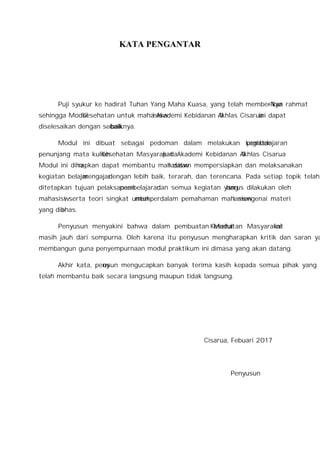 KATA PENGANTAR
Puji syukur ke hadirat Tuhan Yang Maha Kuasa, yang telah memberikan rahmat-Nya
sehingga Modul Kesehatan untuk mahasiswi Akademi Kebidanan Al-Ikhlas Cisarua ini dapat
diselesaikan dengan sebaik-baiknya.
Modul ini dibuat sebagai pedoman dalam melakukan kegiatan pembelajaran
penunjang mata kuliah Kesehatan Masyarakat pada Akademi Kebidanan Al-Ikhlas Cisarua.
Modul ini diharapkan dapat membantu mahasiswi dalam mempersiapkan dan melaksanakan
kegiatan belajar mengajar dengan lebih baik, terarah, dan terencana. Pada setiap topik telah
ditetapkan tujuan pelaksanaan pembelajaran dan semua kegiatan yang harus dilakukan oleh
mahasiswi serta teori singkat untuk memperdalam pemahaman mahasiswi mengenai materi
yang dibahas.
Penyusun menyakini bahwa dalam pembuatan Modul Kesehatan Masyarakat ini
masih jauh dari sempurna. Oleh karena itu penyusun mengharapkan kritik dan saran yang
membangun guna penyempurnaan modul praktikum ini dimasa yang akan datang.
Akhir kata, penyusun mengucapkan banyak terima kasih kepada semua pihak yang
telah membantu baik secara langsung maupun tidak langsung.
Cisarua, Febuari 2017
Penyusun
 