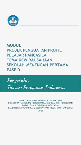 MODUL
PROJEK PENGUATAN PROFIL
PELAJAR PANCASILA
TEMA KEWIRAUSAHAAN
SEKOLAH MENENGAH PERTAMA
FASE D
DIREKTORAT SEKOLAH MENENGAH PERTAMA
DIREKTORAT JENDERAL PENDIDIKAN ANAK USIA DINI, PENDIDIKAN
DASAR, DAN PENDIDIKAN MENENGAH
KEMENTERIAN PENDIDIKAN, KEBUDAYAAN, RISET, DAN TEKNOLOGI
2022
 