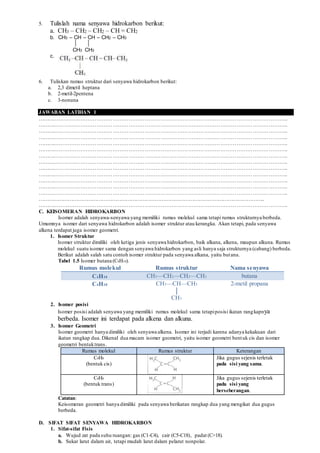 5. Tulislah nama senyawa hidrokarbon berikut:
a. CH3 – CH2 – CH2 – CH = CH2
b. CH3 – CH – CH – CH2 – CH3
CH3 CH3
c.
6. Tuliskan rumus struktur dari senyawa hidrokarbon berikut:
a. 2,3 dimetil heptana
b. 2-metil-2pentena
c. 3-nonuna
JAWABAN LATIHAN 1
…………………………………………………………………………………………………………………………..
…………………………………………………………………………………………………………………………..
…………………………………………………………………………………………………………………………..
…………………………………………………………………………………………………………………………..
…………………………………………………………………………………………………………………………..
…………………………………………………………………………………………………………………………..
…………………………………………………………………………………………………………………………..
…………………………………………………………………………………………………………………………..
…………………………………………………………………………………………………………………………..
…………………………………………………………………………………………………………………………..
…………………………………………………………………………………………………………………………..
…………………………………………………………………………………………………………………………..
…………………………………………………………………………………………………………………………..
…………………………………………………………………………………………………………………………..
…………………………………………………………………………………………………………………………..
C. KEISOMERAN HIDROKARBON
Isomer adalah senyawa-senyawa yang memiliki rumus molekul sama tetapi rumus strukturnya berbeda.
Umumnya isomer dari senyawa hidrokarbon adalah isomer struktur atau kerangka. Akan tetapi, pada senyawa
alkena terdapat juga isomer geometri.
1. Isomer Struktur
Isomer struktur dimiliki oleh ketiga jenis senyawa hidrokarbon, baik alkana, alkena, maupun alkuna. Rumus
molekul suatu isomer sama dengan senyawa hidrokarbon yang asli hanya saja strukturnya (cabang) berbeda.
Berikut adalah salah satu contoh isomer struktur pada senyawa alkana, yaitu butana.
Tabel 1.5 Isomer butana (C4H10).
Rumus molekul Rumus struktur Nama senyawa
C4H10 CH3—CH2—CH2—CH3 butana
C4H10 CH3—CH—CH3 2-metil propana
│
CH3
2. Isomer posisi
Isomer posisi adalah senyawa yang memiliki rumus molekul sama tetapiposisi ikatan rangkapnya
berbeda. Isomer ini terdapat pada alkena dan alkuna.
3. Isomer Geometri
Isomer geometri hanya dimiliki oleh senyawa alkena. Isomer ini terjadi karena adanya kekakuan dari
ikatan rangkap dua. Dikenal dua macam isomer geometri, yaitu isomer geometri bentuk cis dan isomer
geometri bentuktrans.
Rumus molekul Rumus struktur Keterangan
C4H8 Jika gugus sejenis terletak
(bentuk cis) pada sisi yang sama.
C4H8 Jika gugus sejenis terletak
(bentuk trans) pada sisi yang
berseberangan.
Catatan:
Keisomeran geometri hanya dimiliki pada senyawa berikatan rangkap dua yang mengikat dua gugus
berbeda.
D. SIFAT SIFAT SENYAWA HIDROKARBON
1. Sifat-sifat Fisis
a. Wujud zat pada suhu ruangan: gas (C1-C4), cair (C5-C18), padat (C>18).
b. Sukar larut dalam air, tetapi mudah larut dalam pelarut nonpolar.
 