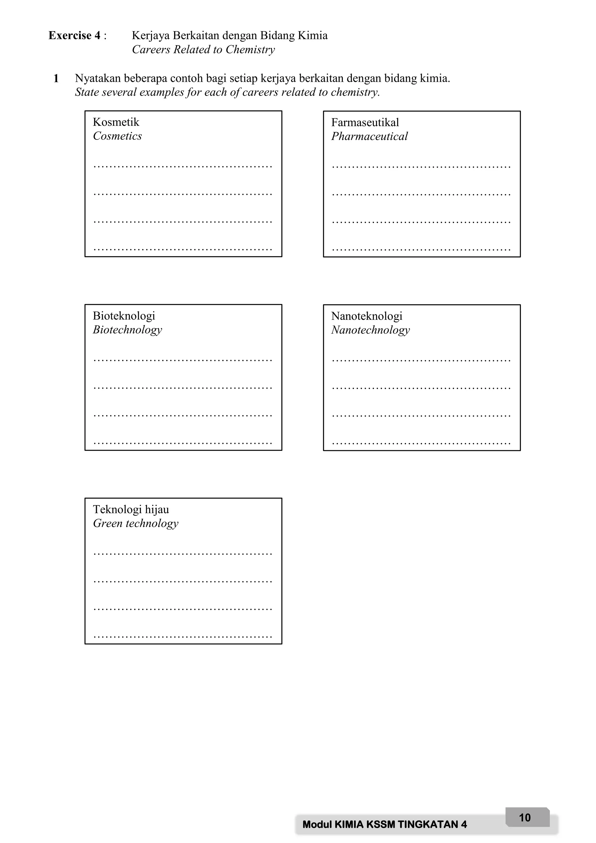Modul KIMIA KSSM TINGKATAN 4
10
Exercise 4 : Kerjaya Berkaitan dengan Bidang Kimia
Careers Related to Chemistry
1 Nyatakan beberapa contoh bagi setiap kerjaya berkaitan dengan bidang kimia.
State several examples for each of careers related to chemistry.
Kosmetik
Cosmetics
………………………………………
………………………………………
………………………………………
………………………………………
Farmaseutikal
Pharmaceutical
………………………………………
………………………………………
………………………………………
………………………………………
Bioteknologi
Biotechnology
………………………………………
………………………………………
………………………………………
………………………………………
Nanoteknologi
Nanotechnology
………………………………………
………………………………………
………………………………………
………………………………………
Teknologi hijau
Green technology
………………………………………
………………………………………
………………………………………
………………………………………
 