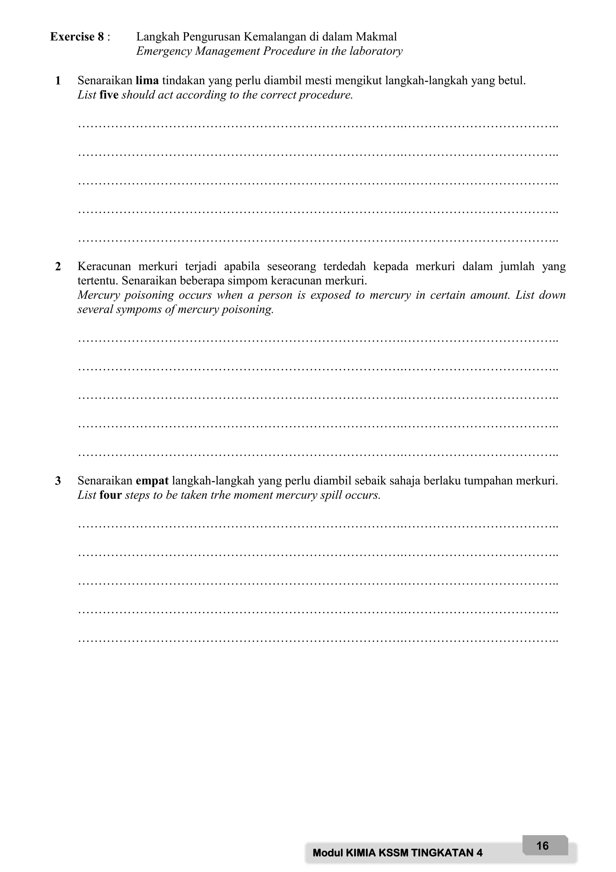 Modul KIMIA KSSM TINGKATAN 4
16
Exercise 8 : Langkah Pengurusan Kemalangan di dalam Makmal
Emergency Management Procedure in the laboratory
1 Senaraikan lima tindakan yang perlu diambil mesti mengikut langkah-langkah yang betul.
List five should act according to the correct procedure.
…………………………………………………………………….………………………………..
…………………………………………………………………….………………………………..
…………………………………………………………………….………………………………..
…………………………………………………………………….………………………………..
…………………………………………………………………….………………………………..
2 Keracunan merkuri terjadi apabila seseorang terdedah kepada merkuri dalam jumlah yang
tertentu. Senaraikan beberapa simpom keracunan merkuri.
Mercury poisoning occurs when a person is exposed to mercury in certain amount. List down
several sympoms of mercury poisoning.
…………………………………………………………………….………………………………..
…………………………………………………………………….………………………………..
…………………………………………………………………….………………………………..
…………………………………………………………………….………………………………..
…………………………………………………………………….………………………………..
3 Senaraikan empat langkah-langkah yang perlu diambil sebaik sahaja berlaku tumpahan merkuri.
List four steps to be taken trhe moment mercury spill occurs.
…………………………………………………………………….………………………………..
…………………………………………………………………….………………………………..
…………………………………………………………………….………………………………..
…………………………………………………………………….………………………………..
…………………………………………………………………….………………………………..
 