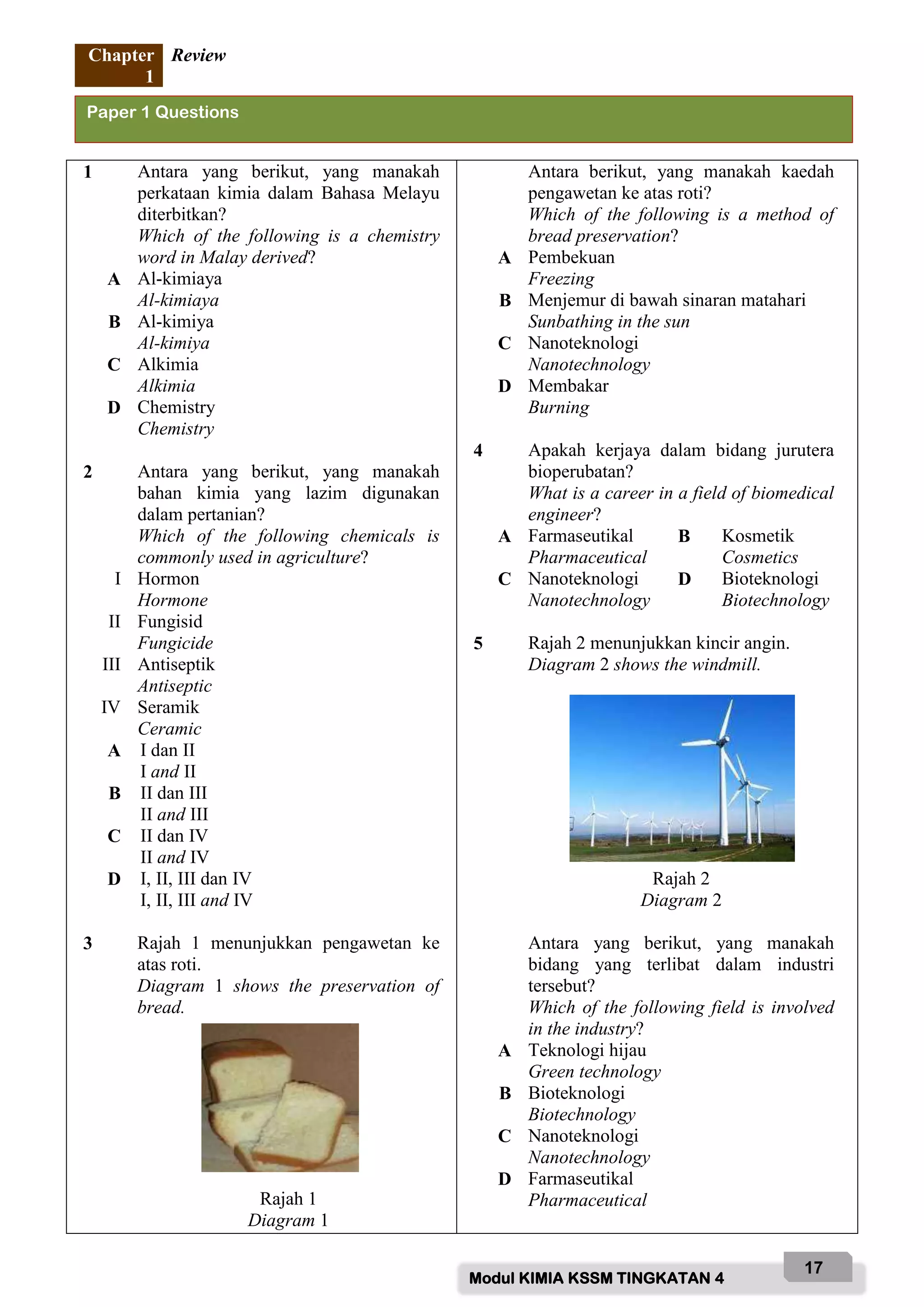 Modul KIMIA KSSM TINGKATAN 4
17
Chapter
1
Review
1 Antara yang berikut, yang manakah
perkataan kimia dalam Bahasa Melayu
diterbitkan?
Which of the following is a chemistry
word in Malay derived?
A Al-kimiaya
Al-kimiaya
B Al-kimiya
Al-kimiya
C Alkimia
Alkimia
D Chemistry
Chemistry
2 Antara yang berikut, yang manakah
bahan kimia yang lazim digunakan
dalam pertanian?
Which of the following chemicals is
commonly used in agriculture?
I Hormon
Hormone
II Fungisid
Fungicide
III Antiseptik
Antiseptic
IV Seramik
Ceramic
A I dan II
I and II
B II dan III
II and III
C II dan IV
II and IV
D I, II, III dan IV
I, II, III and IV
3 Rajah 1 menunjukkan pengawetan ke
atas roti.
Diagram 1 shows the preservation of
bread.
Rajah 1
Diagram 1
Antara berikut, yang manakah kaedah
pengawetan ke atas roti?
Which of the following is a method of
bread preservation?
A Pembekuan
Freezing
B Menjemur di bawah sinaran matahari
Sunbathing in the sun
C Nanoteknologi
Nanotechnology
D Membakar
Burning
4 Apakah kerjaya dalam bidang jurutera
bioperubatan?
What is a career in a field of biomedical
engineer?
A Farmaseutikal
Pharmaceutical
B Kosmetik
Cosmetics
C Nanoteknologi
Nanotechnology
D Bioteknologi
Biotechnology
5 Rajah 2 menunjukkan kincir angin.
Diagram 2 shows the windmill.
Rajah 2
Diagram 2
Antara yang berikut, yang manakah
bidang yang terlibat dalam industri
tersebut?
Which of the following field is involved
in the industry?
A Teknologi hijau
Green technology
B Bioteknologi
Biotechnology
C Nanoteknologi
Nanotechnology
D Farmaseutikal
Pharmaceutical
Paper 1 Questions
 