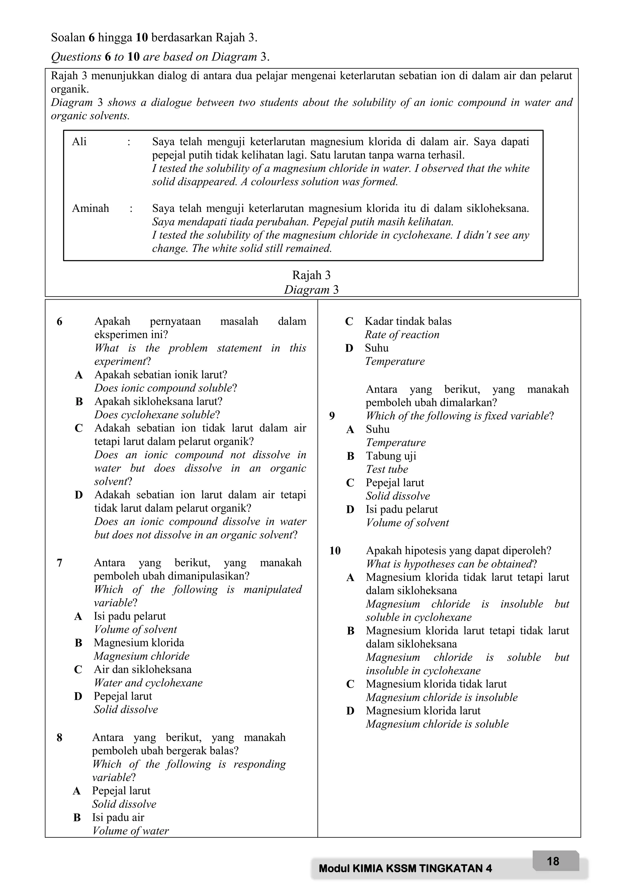 Modul KIMIA KSSM TINGKATAN 4
18
Soalan 6 hingga 10 berdasarkan Rajah 3.
Questions 6 to 10 are based on Diagram 3.
Rajah 3 menunjukkan dialog di antara dua pelajar mengenai keterlarutan sebatian ion di dalam air dan pelarut
organik.
Diagram 3 shows a dialogue between two students about the solubility of an ionic compound in water and
organic solvents.
Rajah 3
Diagram 3
6 Apakah pernyataan masalah dalam
eksperimen ini?
What is the problem statement in this
experiment?
A Apakah sebatian ionik larut?
Does ionic compound soluble?
B Apakah sikloheksana larut?
Does cyclohexane soluble?
C Adakah sebatian ion tidak larut dalam air
tetapi larut dalam pelarut organik?
Does an ionic compound not dissolve in
water but does dissolve in an organic
solvent?
D Adakah sebatian ion larut dalam air tetapi
tidak larut dalam pelarut organik?
Does an ionic compound dissolve in water
but does not dissolve in an organic solvent?
7 Antara yang berikut, yang manakah
pemboleh ubah dimanipulasikan?
Which of the following is manipulated
variable?
A Isi padu pelarut
Volume of solvent
B Magnesium klorida
Magnesium chloride
C Air dan sikloheksana
Water and cyclohexane
D Pepejal larut
Solid dissolve
8 Antara yang berikut, yang manakah
pemboleh ubah bergerak balas?
Which of the following is responding
variable?
A Pepejal larut
Solid dissolve
B Isi padu air
Volume of water
C Kadar tindak balas
Rate of reaction
D Suhu
Temperature
9
Antara yang berikut, yang manakah
pemboleh ubah dimalarkan?
Which of the following is fixed variable?
A Suhu
Temperature
B Tabung uji
Test tube
C Pepejal larut
Solid dissolve
D Isi padu pelarut
Volume of solvent
10 Apakah hipotesis yang dapat diperoleh?
What is hypotheses can be obtained?
A Magnesium klorida tidak larut tetapi larut
dalam sikloheksana
Magnesium chloride is insoluble but
soluble in cyclohexane
B Magnesium klorida larut tetapi tidak larut
dalam sikloheksana
Magnesium chloride is soluble but
insoluble in cyclohexane
C Magnesium klorida tidak larut
Magnesium chloride is insoluble
D Magnesium klorida larut
Magnesium chloride is soluble
Ali : Saya telah menguji keterlarutan magnesium klorida di dalam air. Saya dapati
pepejal putih tidak kelihatan lagi. Satu larutan tanpa warna terhasil.
I tested the solubility of a magnesium chloride in water. I observed that the white
solid disappeared. A colourless solution was formed.
Aminah : Saya telah menguji keterlarutan magnesium klorida itu di dalam sikloheksana.
Saya mendapati tiada perubahan. Pepejal putih masih kelihatan.
I tested the solubility of the magnesium chloride in cyclohexane. I didn’t see any
change. The white solid still remained.
 