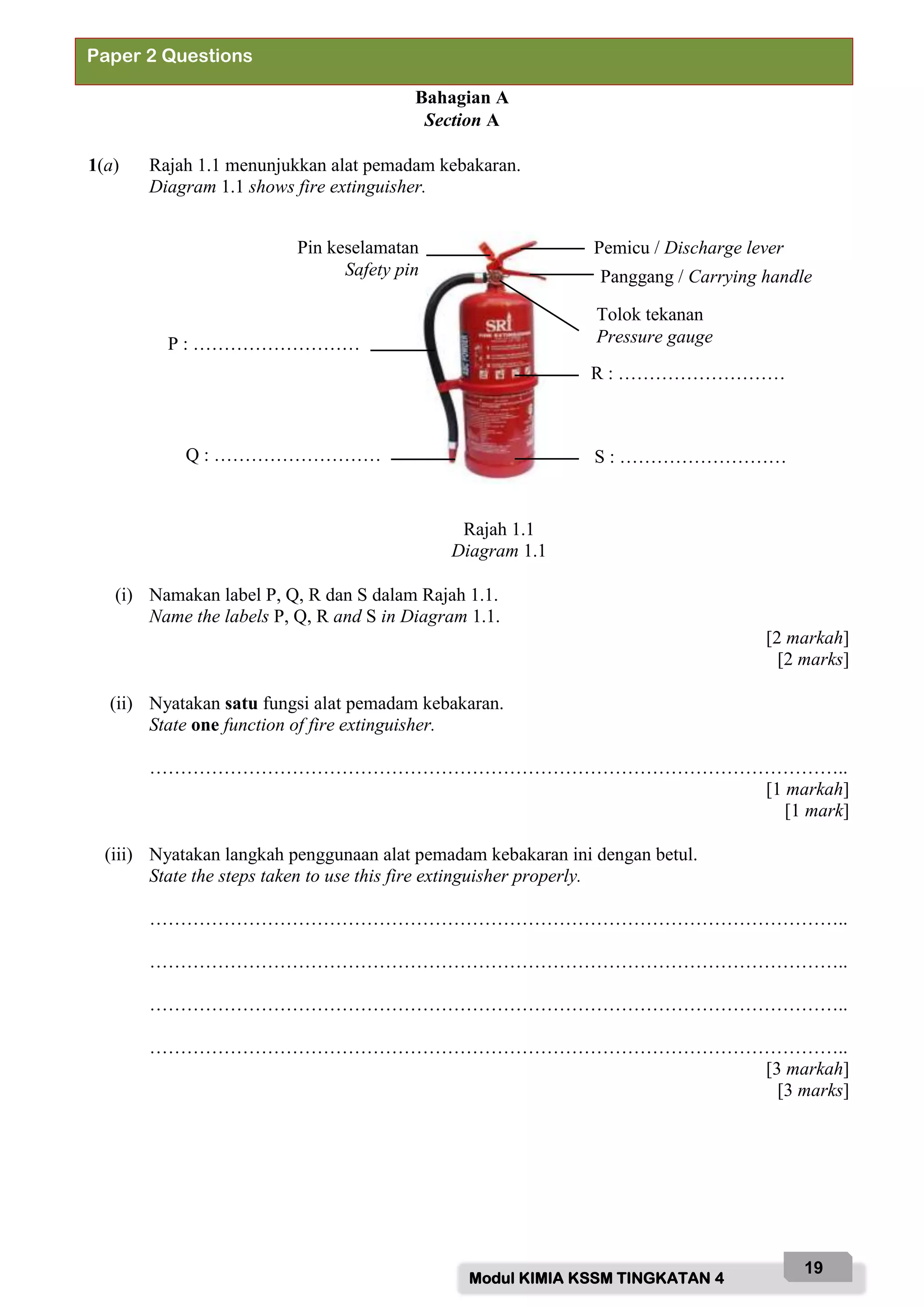Modul KIMIA KSSM TINGKATAN 4
19
Bahagian A
Section A
1(a) Rajah 1.1 menunjukkan alat pemadam kebakaran.
Diagram 1.1 shows fire extinguisher.
Rajah 1.1
Diagram 1.1
(i) Namakan label P, Q, R dan S dalam Rajah 1.1.
Name the labels P, Q, R and S in Diagram 1.1.
[2 markah]
[2 marks]
(ii) Nyatakan satu fungsi alat pemadam kebakaran.
State one function of fire extinguisher.
…………………………………………………………………………………………………..
[1 markah]
[1 mark]
(iii) Nyatakan langkah penggunaan alat pemadam kebakaran ini dengan betul.
State the steps taken to use this fire extinguisher properly.
…………………………………………………………………………………………………..
…………………………………………………………………………………………………..
…………………………………………………………………………………………………..
…………………………………………………………………………………………………..
[3 markah]
[3 marks]
Paper 2 Questions
Tolok tekanan
Pressure gauge
Pemicu / Discharge lever
Panggang / Carrying handle
R : ………………………
S : ………………………
Pin keselamatan
Safety pin
P : ………………………
Q : ………………………
 