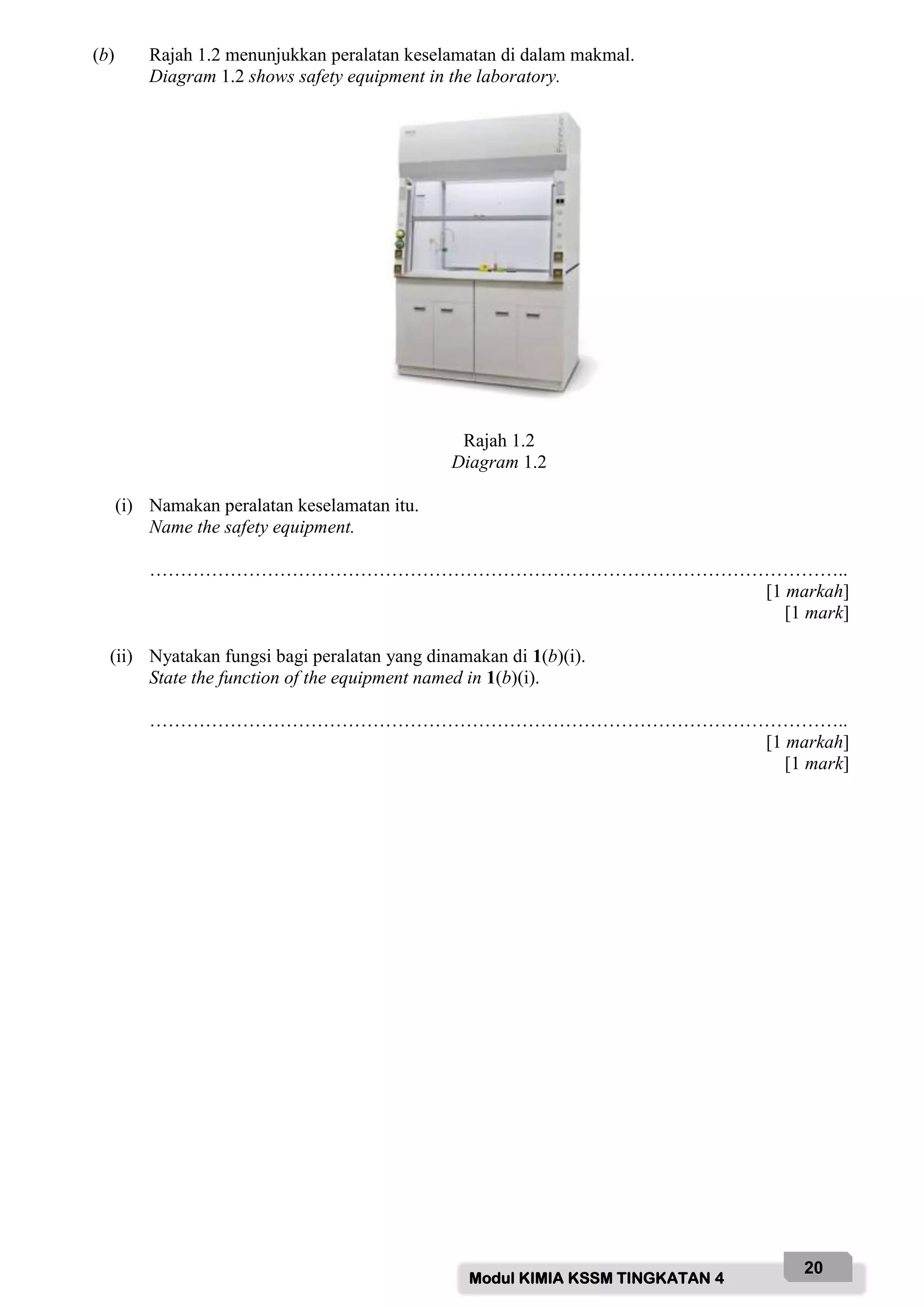 Modul KIMIA KSSM TINGKATAN 4
20
(b) Rajah 1.2 menunjukkan peralatan keselamatan di dalam makmal.
Diagram 1.2 shows safety equipment in the laboratory.
Rajah 1.2
Diagram 1.2
(i) Namakan peralatan keselamatan itu.
Name the safety equipment.
…………………………………………………………………………………………………..
[1 markah]
[1 mark]
(ii) Nyatakan fungsi bagi peralatan yang dinamakan di 1(b)(i).
State the function of the equipment named in 1(b)(i).
…………………………………………………………………………………………………..
[1 markah]
[1 mark]
 