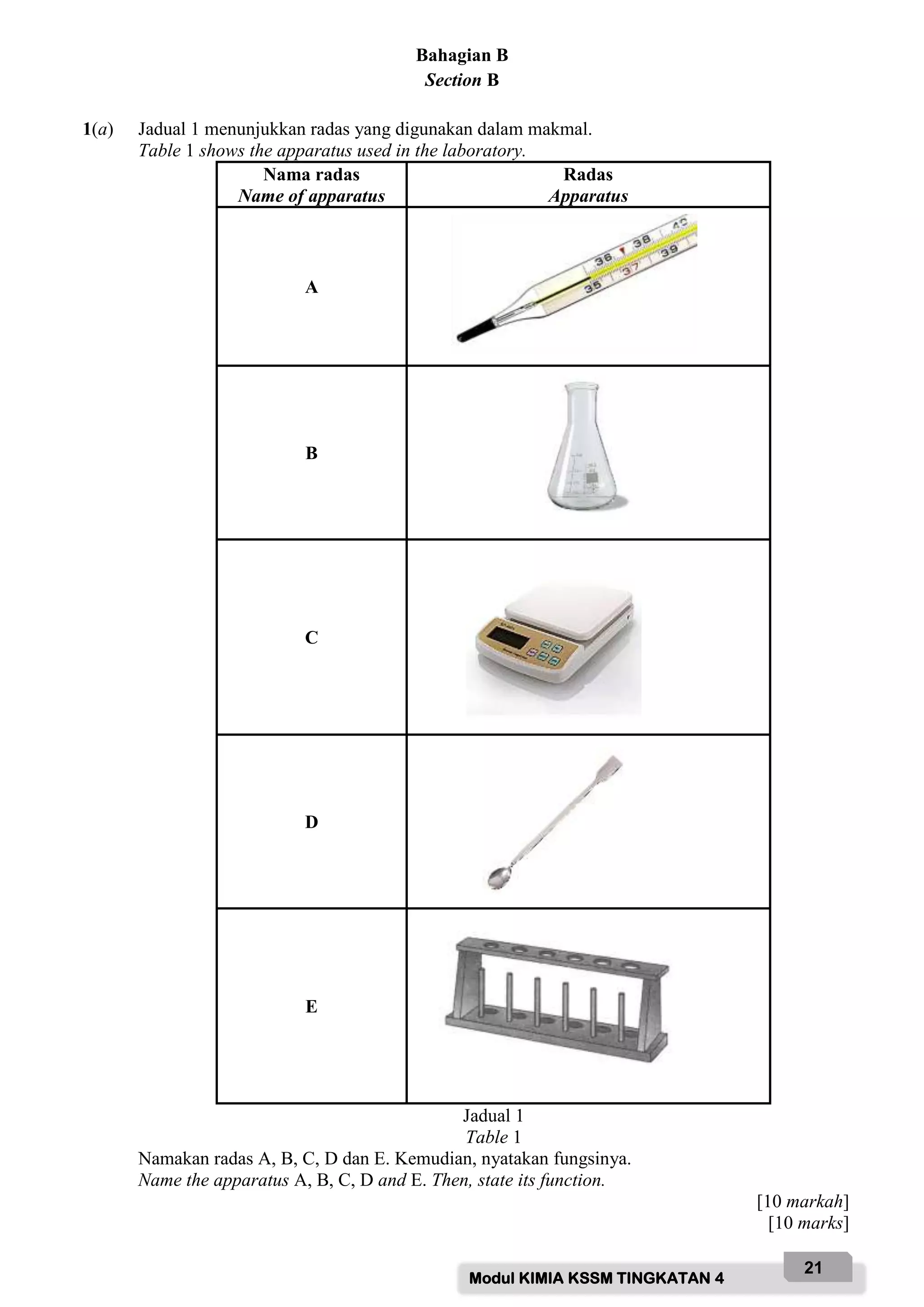 Modul KIMIA KSSM TINGKATAN 4
21
Bahagian B
Section B
1(a) Jadual 1 menunjukkan radas yang digunakan dalam makmal.
Table 1 shows the apparatus used in the laboratory.
Nama radas
Name of apparatus
Radas
Apparatus
A
B
C
D
E
Jadual 1
Table 1
Namakan radas A, B, C, D dan E. Kemudian, nyatakan fungsinya.
Name the apparatus A, B, C, D and E. Then, state its function.
[10 markah]
[10 marks]
 