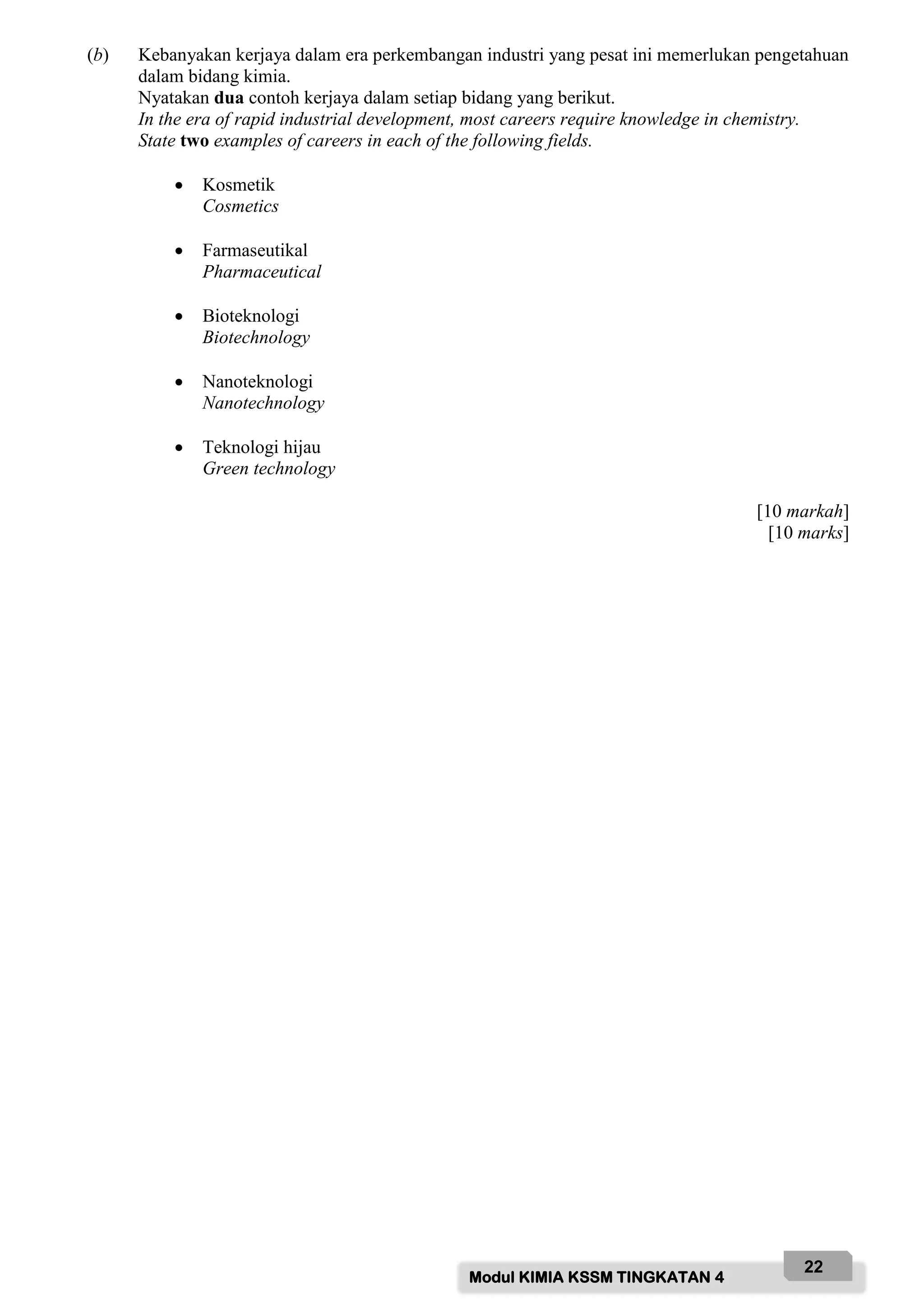 Modul KIMIA KSSM TINGKATAN 4
22
(b) Kebanyakan kerjaya dalam era perkembangan industri yang pesat ini memerlukan pengetahuan
dalam bidang kimia.
Nyatakan dua contoh kerjaya dalam setiap bidang yang berikut.
In the era of rapid industrial development, most careers require knowledge in chemistry.
State two examples of careers in each of the following fields.
 Kosmetik
Cosmetics
 Farmaseutikal
Pharmaceutical
 Bioteknologi
Biotechnology
 Nanoteknologi
Nanotechnology
 Teknologi hijau
Green technology
[10 markah]
[10 marks]
 