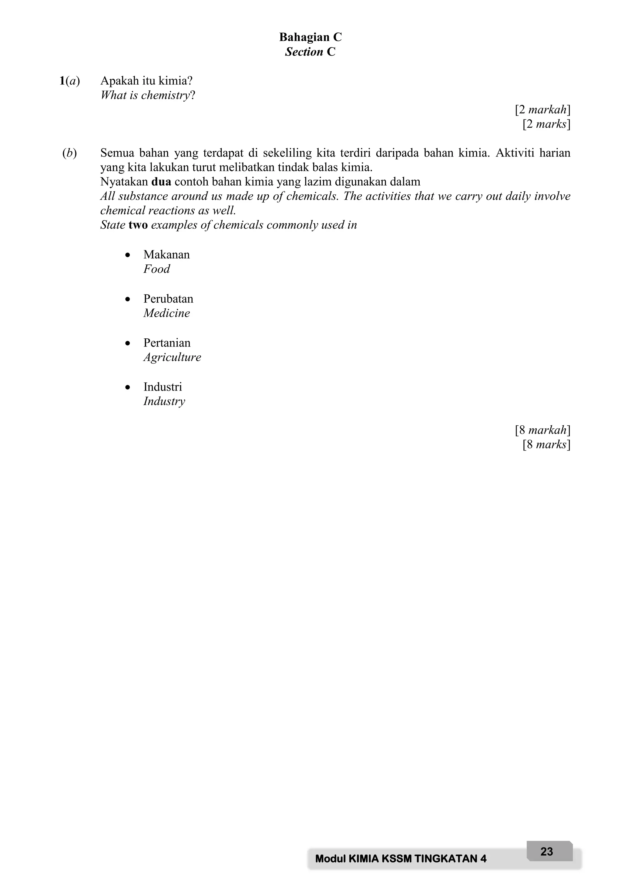 Modul KIMIA KSSM TINGKATAN 4
23
Bahagian C
Section C
1(a) Apakah itu kimia?
What is chemistry?
[2 markah]
[2 marks]
(b) Semua bahan yang terdapat di sekeliling kita terdiri daripada bahan kimia. Aktiviti harian
yang kita lakukan turut melibatkan tindak balas kimia.
Nyatakan dua contoh bahan kimia yang lazim digunakan dalam
All substance around us made up of chemicals. The activities that we carry out daily involve
chemical reactions as well.
State two examples of chemicals commonly used in
 Makanan
Food
 Perubatan
Medicine
 Pertanian
Agriculture
 Industri
Industry
[8 markah]
[8 marks]
 