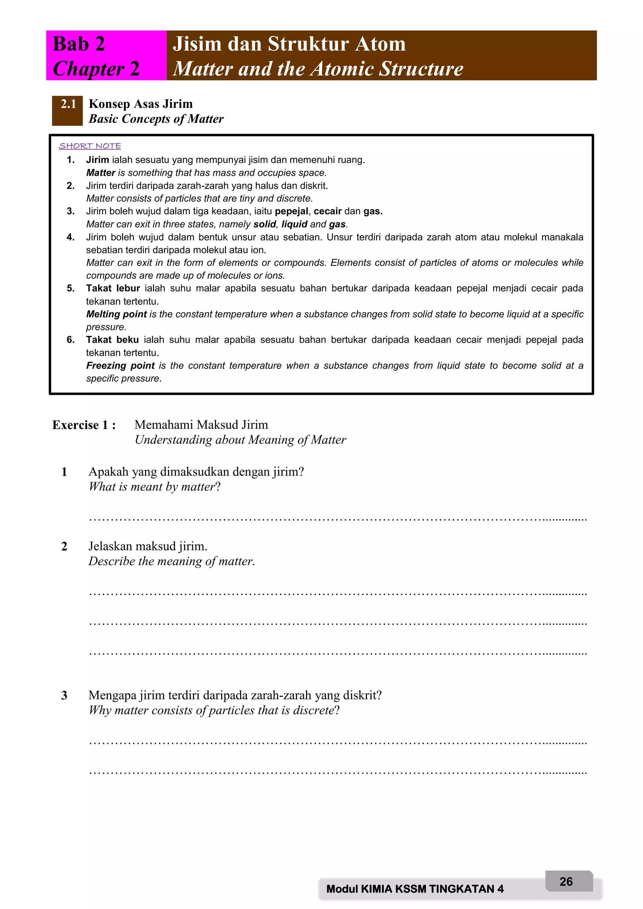 Modul KIMIA KSSM TINGKATAN 4
26
Bab 2
Chapter 2
Jisim dan Struktur Atom
Matter and the Atomic Structure
2.1 Konsep Asas Jirim
Basic Concepts of Matter
Exercise 1 : Memahami Maksud Jirim
Understanding about Meaning of Matter
1 Apakah yang dimaksudkan dengan jirim?
What is meant by matter?
……………………………………………………………………………………………..............
2 Jelaskan maksud jirim.
Describe the meaning of matter.
……………………………………………………………………………………………..............
……………………………………………………………………………………………..............
……………………………………………………………………………………………..............
3 Mengapa jirim terdiri daripada zarah-zarah yang diskrit?
Why matter consists of particles that is discrete?
……………………………………………………………………………………………..............
……………………………………………………………………………………………..............
SHORT NOTE
1. Jirim ialah sesuatu yang mempunyai jisim dan memenuhi ruang.
Matter is something that has mass and occupies space.
2. Jirim terdiri daripada zarah-zarah yang halus dan diskrit.
Matter consists of particles that are tiny and discrete.
3. Jirim boleh wujud dalam tiga keadaan, iaitu pepejal, cecair dan gas.
Matter can exit in three states, namely solid, liquid and gas.
4. Jirim boleh wujud dalam bentuk unsur atau sebatian. Unsur terdiri daripada zarah atom atau molekul manakala
sebatian terdiri daripada molekul atau ion.
Matter can exit in the form of elements or compounds. Elements consist of particles of atoms or molecules while
compounds are made up of molecules or ions.
5. Takat lebur ialah suhu malar apabila sesuatu bahan bertukar daripada keadaan pepejal menjadi cecair pada
tekanan tertentu.
Melting point is the constant temperature when a substance changes from solid state to become liquid at a specific
pressure.
6. Takat beku ialah suhu malar apabila sesuatu bahan bertukar daripada keadaan cecair menjadi pepejal pada
tekanan tertentu.
Freezing point is the constant temperature when a substance changes from liquid state to become solid at a
specific pressure.
 