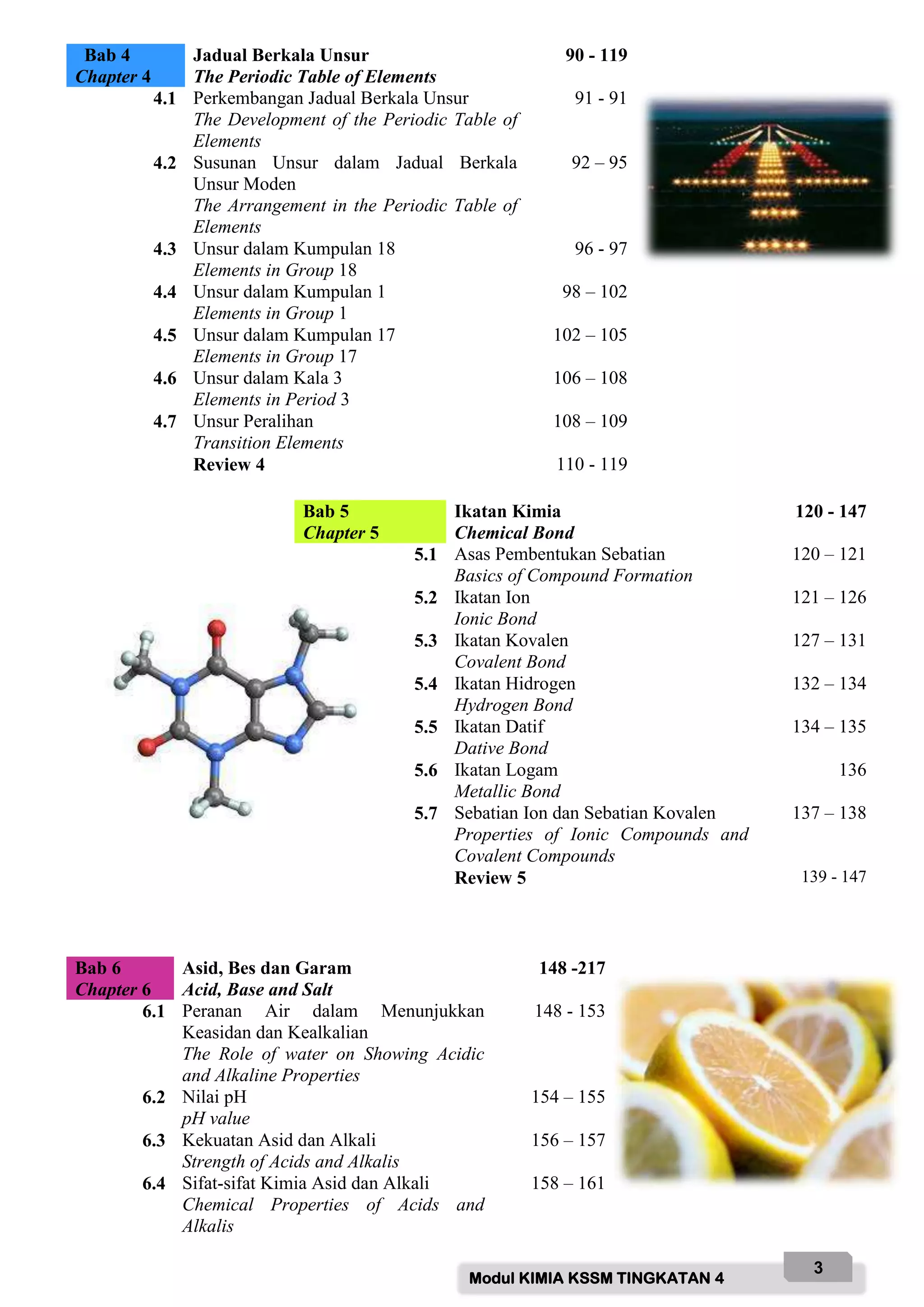 Modul KIMIA KSSM TINGKATAN 4
3
Bab 4
Chapter 4
Jadual Berkala Unsur
The Periodic Table of Elements
90 - 119
4.1 Perkembangan Jadual Berkala Unsur
The Development of the Periodic Table of
Elements
91 - 91
4.2 Susunan Unsur dalam Jadual Berkala
Unsur Moden
The Arrangement in the Periodic Table of
Elements
92 – 95
4.3 Unsur dalam Kumpulan 18
Elements in Group 18
96 - 97
4.4 Unsur dalam Kumpulan 1
Elements in Group 1
98 – 102
4.5 Unsur dalam Kumpulan 17
Elements in Group 17
102 – 105
4.6 Unsur dalam Kala 3
Elements in Period 3
106 – 108
4.7 Unsur Peralihan
Transition Elements
108 – 109
Review 4 110 - 119
Bab 5
Chapter 5
Ikatan Kimia
Chemical Bond
120 - 147
5.1 Asas Pembentukan Sebatian
Basics of Compound Formation
120 – 121
5.2 Ikatan Ion
Ionic Bond
121 – 126
5.3 Ikatan Kovalen
Covalent Bond
127 – 131
5.4 Ikatan Hidrogen
Hydrogen Bond
132 – 134
5.5 Ikatan Datif
Dative Bond
134 – 135
5.6 Ikatan Logam
Metallic Bond
136
5.7 Sebatian Ion dan Sebatian Kovalen
Properties of Ionic Compounds and
Covalent Compounds
137 – 138
Review 5 139 - 147
Bab 6
Chapter 6
Asid, Bes dan Garam
Acid, Base and Salt
148 -217
6.1 Peranan Air dalam Menunjukkan
Keasidan dan Kealkalian
The Role of water on Showing Acidic
and Alkaline Properties
148 - 153
6.2 Nilai pH
pH value
154 – 155
6.3 Kekuatan Asid dan Alkali
Strength of Acids and Alkalis
156 – 157
6.4 Sifat-sifat Kimia Asid dan Alkali
Chemical Properties of Acids and
Alkalis
158 – 161
 