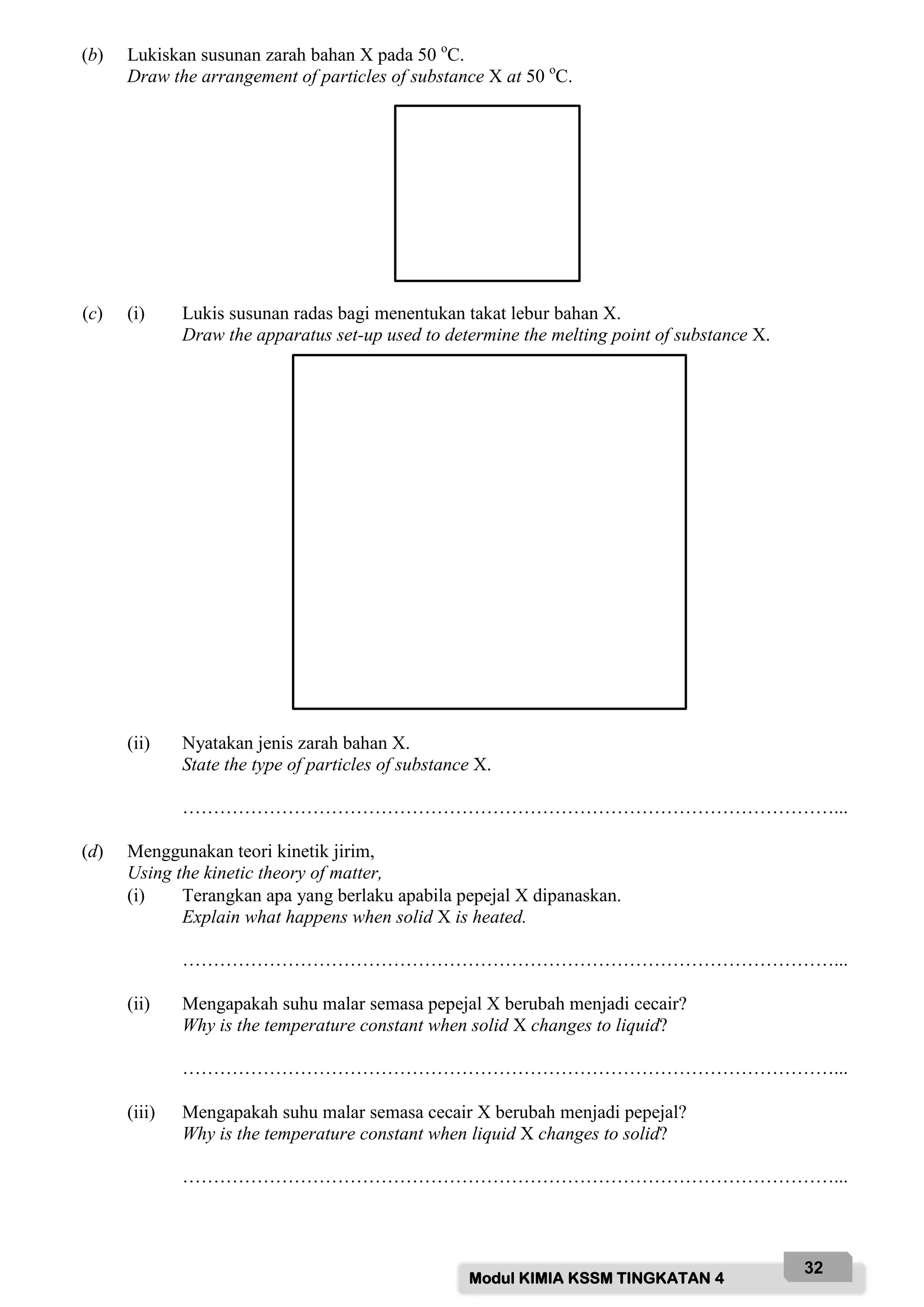Modul KIMIA KSSM TINGKATAN 4
32
(b) Lukiskan susunan zarah bahan X pada 50 o
C.
Draw the arrangement of particles of substance X at 50 o
C.
(c) (i) Lukis susunan radas bagi menentukan takat lebur bahan X.
Draw the apparatus set-up used to determine the melting point of substance X.
(ii) Nyatakan jenis zarah bahan X.
State the type of particles of substance X.
……………………………………………………………………………………………...
(d) Menggunakan teori kinetik jirim,
Using the kinetic theory of matter,
(i) Terangkan apa yang berlaku apabila pepejal X dipanaskan.
Explain what happens when solid X is heated.
……………………………………………………………………………………………...
(ii) Mengapakah suhu malar semasa pepejal X berubah menjadi cecair?
Why is the temperature constant when solid X changes to liquid?
……………………………………………………………………………………………...
(iii) Mengapakah suhu malar semasa cecair X berubah menjadi pepejal?
Why is the temperature constant when liquid X changes to solid?
……………………………………………………………………………………………...
 