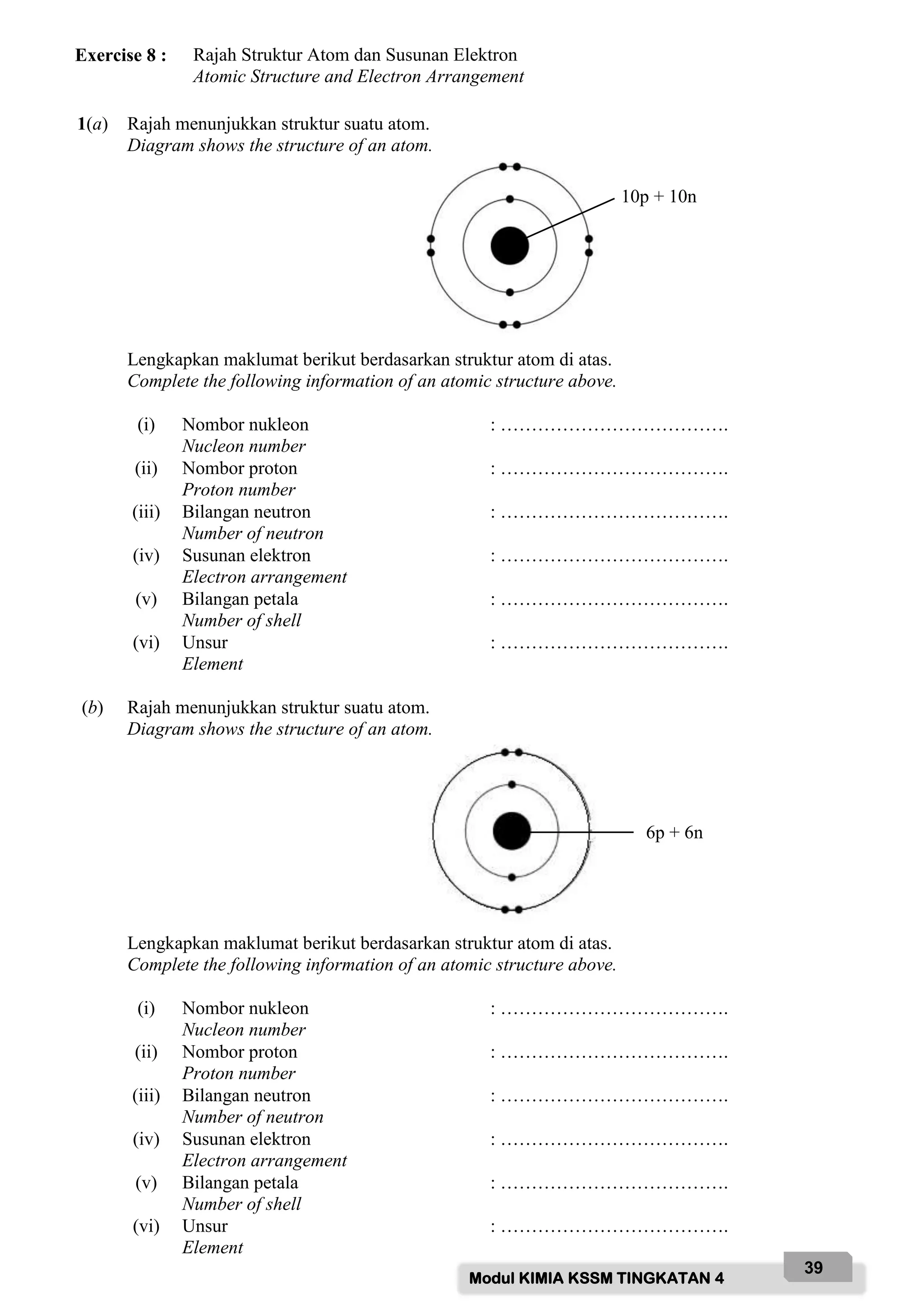 Modul KIMIA KSSM TINGKATAN 4
39
Exercise 8 : Rajah Struktur Atom dan Susunan Elektron
Atomic Structure and Electron Arrangement
1(a) Rajah menunjukkan struktur suatu atom.
Diagram shows the structure of an atom.
Lengkapkan maklumat berikut berdasarkan struktur atom di atas.
Complete the following information of an atomic structure above.
(i) Nombor nukleon
Nucleon number
: ……………………………….
(ii) Nombor proton
Proton number
: ……………………………….
(iii) Bilangan neutron
Number of neutron
: ……………………………….
(iv) Susunan elektron
Electron arrangement
: ……………………………….
(v) Bilangan petala
Number of shell
: ……………………………….
(vi) Unsur
Element
: ……………………………….
(b) Rajah menunjukkan struktur suatu atom.
Diagram shows the structure of an atom.
Lengkapkan maklumat berikut berdasarkan struktur atom di atas.
Complete the following information of an atomic structure above.
(i) Nombor nukleon
Nucleon number
: ……………………………….
(ii) Nombor proton
Proton number
: ……………………………….
(iii) Bilangan neutron
Number of neutron
: ……………………………….
(iv) Susunan elektron
Electron arrangement
: ……………………………….
(v) Bilangan petala
Number of shell
: ……………………………….
(vi) Unsur
Element
: ……………………………….
10p + 10n
6p + 6n
 