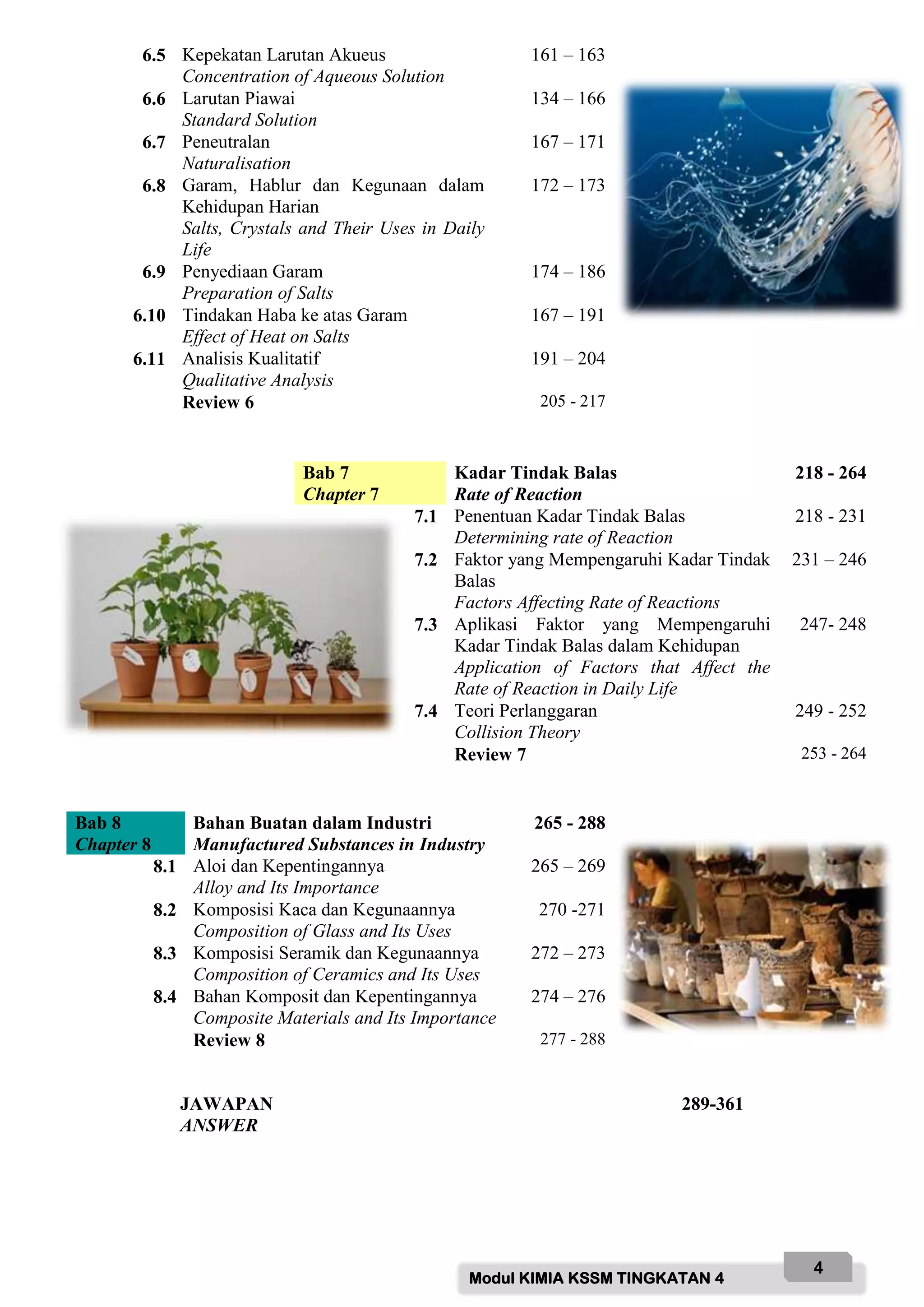 Modul KIMIA KSSM TINGKATAN 4
4
6.5 Kepekatan Larutan Akueus
Concentration of Aqueous Solution
161 – 163
6.6 Larutan Piawai
Standard Solution
134 – 166
6.7 Peneutralan
Naturalisation
167 – 171
6.8 Garam, Hablur dan Kegunaan dalam
Kehidupan Harian
Salts, Crystals and Their Uses in Daily
Life
172 – 173
6.9 Penyediaan Garam
Preparation of Salts
174 – 186
6.10 Tindakan Haba ke atas Garam
Effect of Heat on Salts
167 – 191
6.11 Analisis Kualitatif
Qualitative Analysis
191 – 204
Review 6 205 - 217
Bab 7
Chapter 7
Kadar Tindak Balas
Rate of Reaction
218 - 264
7.1 Penentuan Kadar Tindak Balas
Determining rate of Reaction
218 - 231
7.2 Faktor yang Mempengaruhi Kadar Tindak
Balas
Factors Affecting Rate of Reactions
231 – 246
7.3 Aplikasi Faktor yang Mempengaruhi
Kadar Tindak Balas dalam Kehidupan
Application of Factors that Affect the
Rate of Reaction in Daily Life
247- 248
7.4 Teori Perlanggaran
Collision Theory
249 - 252
Review 7 253 - 264
Bab 8
Chapter 8
Bahan Buatan dalam Industri
Manufactured Substances in Industry
265 - 288
8.1 Aloi dan Kepentingannya
Alloy and Its Importance
265 – 269
8.2 Komposisi Kaca dan Kegunaannya
Composition of Glass and Its Uses
270 -271
8.3 Komposisi Seramik dan Kegunaannya
Composition of Ceramics and Its Uses
272 – 273
8.4 Bahan Komposit dan Kepentingannya
Composite Materials and Its Importance
274 – 276
Review 8 277 - 288
JAWAPAN
ANSWER
289-361
 
