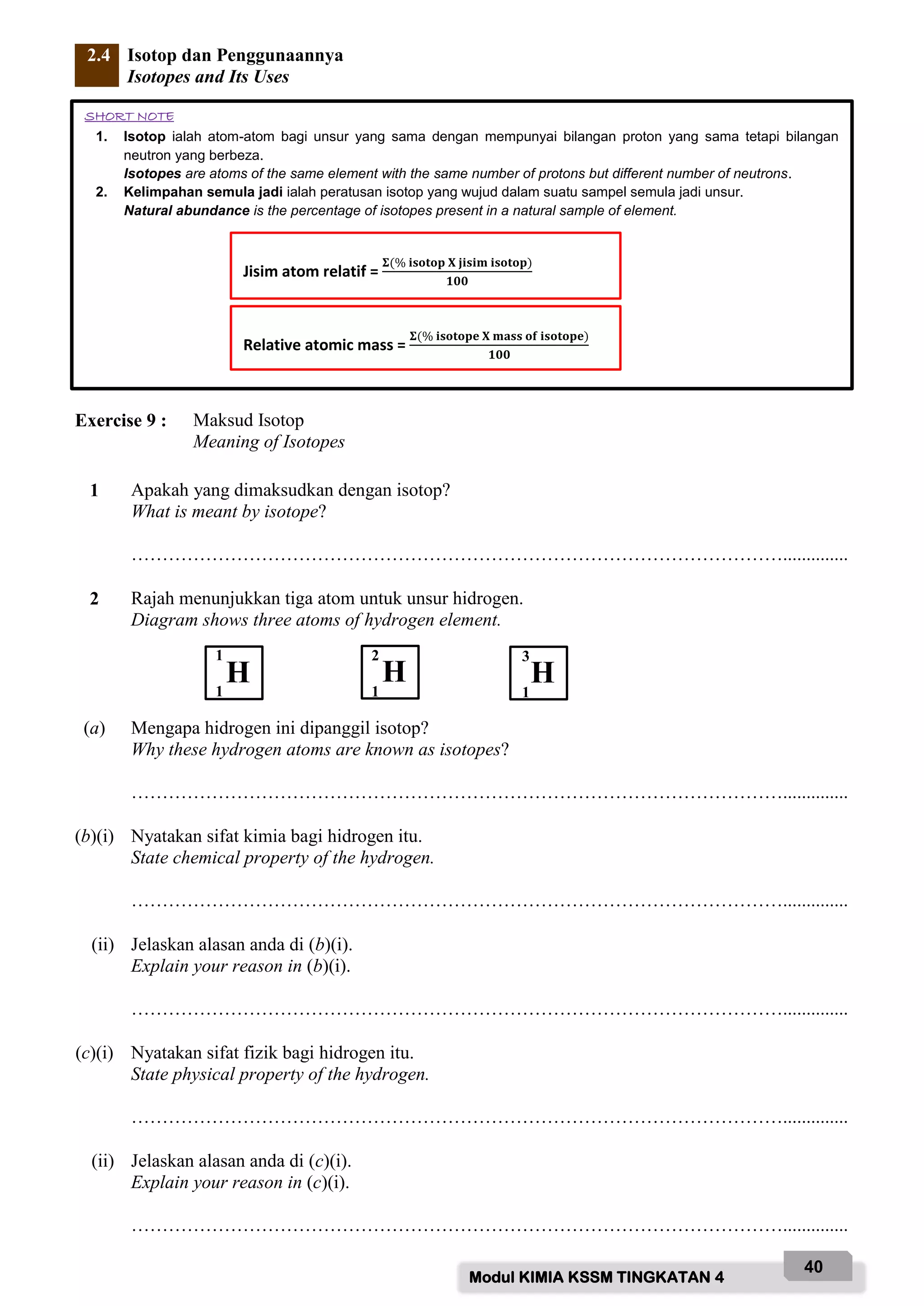 Modul KIMIA KSSM TINGKATAN 4
40
2.4 Isotop dan Penggunaannya
Isotopes and Its Uses
Exercise 9 : Maksud Isotop
Meaning of Isotopes
1 Apakah yang dimaksudkan dengan isotop?
What is meant by isotope?
……………………………………………………………………………………………..............
2 Rajah menunjukkan tiga atom untuk unsur hidrogen.
Diagram shows three atoms of hydrogen element.
(a) Mengapa hidrogen ini dipanggil isotop?
Why these hydrogen atoms are known as isotopes?
……………………………………………………………………………………………..............
(b)(i) Nyatakan sifat kimia bagi hidrogen itu.
State chemical property of the hydrogen.
……………………………………………………………………………………………..............
(ii) Jelaskan alasan anda di (b)(i).
Explain your reason in (b)(i).
……………………………………………………………………………………………..............
(c)(i) Nyatakan sifat fizik bagi hidrogen itu.
State physical property of the hydrogen.
……………………………………………………………………………………………..............
(ii) Jelaskan alasan anda di (c)(i).
Explain your reason in (c)(i).
……………………………………………………………………………………………..............
SHORT NOTE
1. Isotop ialah atom-atom bagi unsur yang sama dengan mempunyai bilangan proton yang sama tetapi bilangan
neutron yang berbeza.
Isotopes are atoms of the same element with the same number of protons but different number of neutrons.
2. Kelimpahan semula jadi ialah peratusan isotop yang wujud dalam suatu sampel semula jadi unsur.
Natural abundance is the percentage of isotopes present in a natural sample of element.
Relative atomic mass =
𝚺(% 𝐢𝐬𝐨𝐭𝐨𝐩𝐞 𝐗 𝐦𝐚𝐬𝐬 𝐨𝐟 𝐢𝐬𝐨𝐭𝐨𝐩𝐞)
𝟏𝟎𝟎
Jisim atom relatif =
𝚺(% 𝐢𝐬𝐨𝐭𝐨𝐩 𝐗 𝐣𝐢𝐬𝐢𝐦 𝐢𝐬𝐨𝐭𝐨𝐩)
𝟏𝟎𝟎
H H H
1
1
2
1
3
1
 