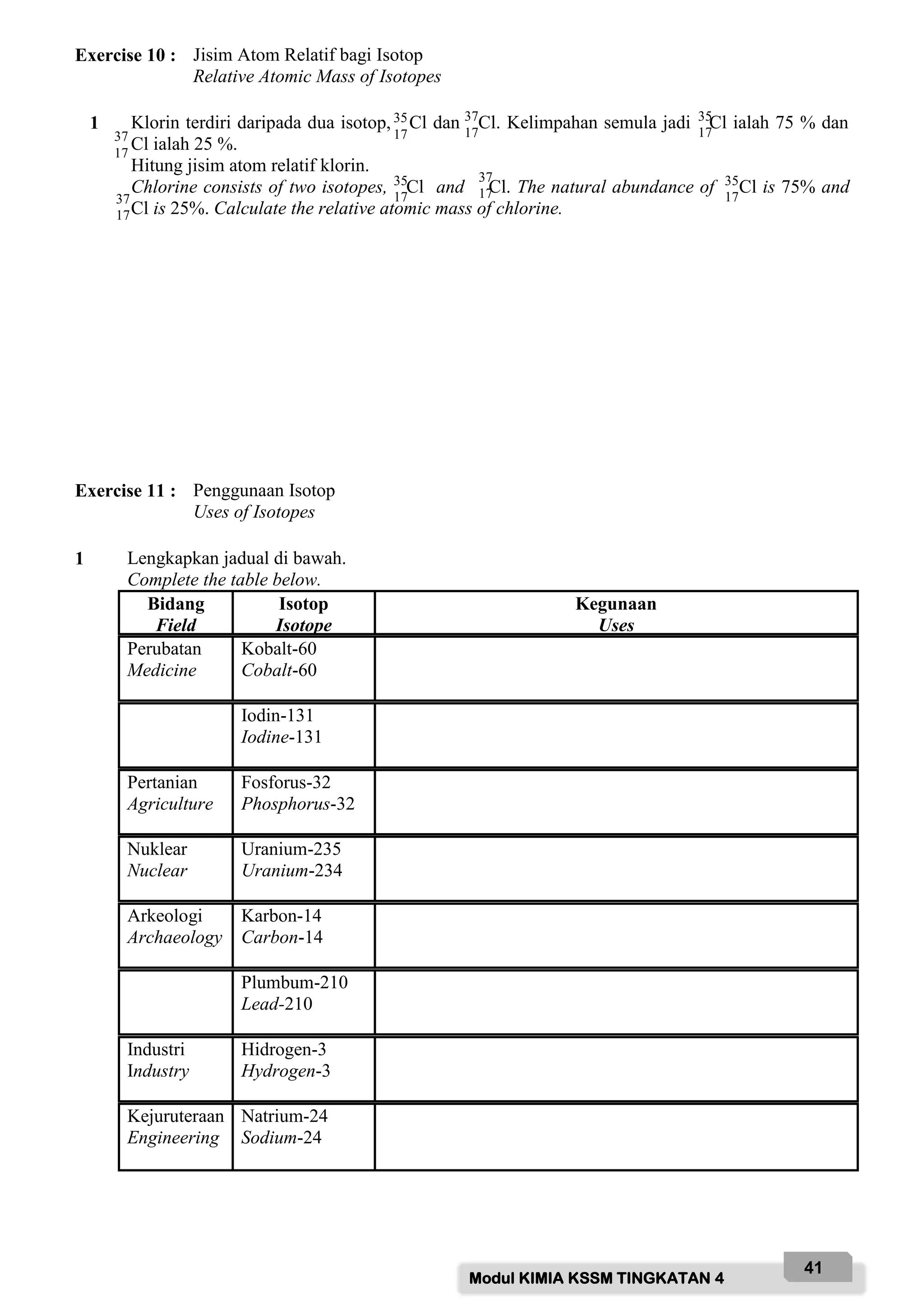 Modul KIMIA KSSM TINGKATAN 4
41
Exercise 10 : Jisim Atom Relatif bagi Isotop
Relative Atomic Mass of Isotopes
1 Klorin terdiri daripada dua isotop, Cl dan Cl. Kelimpahan semula jadi Cl ialah 75 % dan
Cl ialah 25 %.
Hitung jisim atom relatif klorin.
Chlorine consists of two isotopes, Cl and Cl. The natural abundance of Cl is 75% and
Cl is 25%. Calculate the relative atomic mass of chlorine.
Exercise 11 : Penggunaan Isotop
Uses of Isotopes
1 Lengkapkan jadual di bawah.
Complete the table below.
Bidang
Field
Isotop
Isotope
Kegunaan
Uses
Perubatan
Medicine
Kobalt-60
Cobalt-60
Iodin-131
Iodine-131
Pertanian
Agriculture
Fosforus-32
Phosphorus-32
Nuklear
Nuclear
Uranium-235
Uranium-234
Arkeologi
Archaeology
Karbon-14
Carbon-14
Plumbum-210
Lead-210
Industri
Industry
Hidrogen-3
Hydrogen-3
Kejuruteraan
Engineering
Natrium-24
Sodium-24
35
17
37
17
35
17
17
37
17
35
17
35
17
37
17
37
17
 