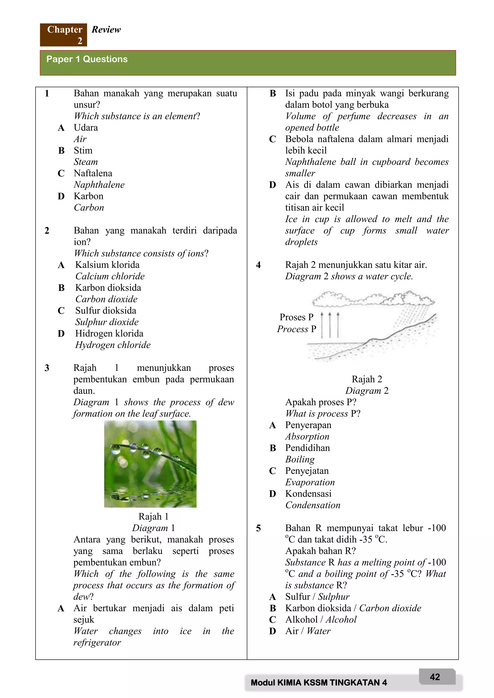 Modul KIMIA KSSM TINGKATAN 4
42
Chapter
2
Review
1 Bahan manakah yang merupakan suatu
unsur?
Which substance is an element?
A Udara
Air
B Stim
Steam
C Naftalena
Naphthalene
D Karbon
Carbon
2 Bahan yang manakah terdiri daripada
ion?
Which substance consists of ions?
A Kalsium klorida
Calcium chloride
B Karbon dioksida
Carbon dioxide
C Sulfur dioksida
Sulphur dioxide
D Hidrogen klorida
Hydrogen chloride
3 Rajah 1 menunjukkan proses
pembentukan embun pada permukaan
daun.
Diagram 1 shows the process of dew
formation on the leaf surface.
Rajah 1
Diagram 1
Antara yang berikut, manakah proses
yang sama berlaku seperti proses
pembentukan embun?
Which of the following is the same
process that occurs as the formation of
dew?
A Air bertukar menjadi ais dalam peti
sejuk
Water changes into ice in the
refrigerator
B Isi padu pada minyak wangi berkurang
dalam botol yang berbuka
Volume of perfume decreases in an
opened bottle
C Bebola naftalena dalam almari menjadi
lebih kecil
Naphthalene ball in cupboard becomes
smaller
D Ais di dalam cawan dibiarkan menjadi
cair dan permukaan cawan membentuk
titisan air kecil
Ice in cup is allowed to melt and the
surface of cup forms small water
droplets
4 Rajah 2 menunjukkan satu kitar air.
Diagram 2 shows a water cycle.
Rajah 2
Diagram 2
Apakah proses P?
What is process P?
A Penyerapan
Absorption
B Pendidihan
Boiling
C Penyejatan
Evaporation
D Kondensasi
Condensation
5 Bahan R mempunyai takat lebur -100
o
C dan takat didih -35 o
C.
Apakah bahan R?
Substance R has a melting point of -100
o
C and a boiling point of -35 o
C? What
is substance R?
A Sulfur / Sulphur
B Karbon dioksida / Carbon dioxide
C Alkohol / Alcohol
D Air / Water
Paper 1 Questions
Proses P
Process P
 
