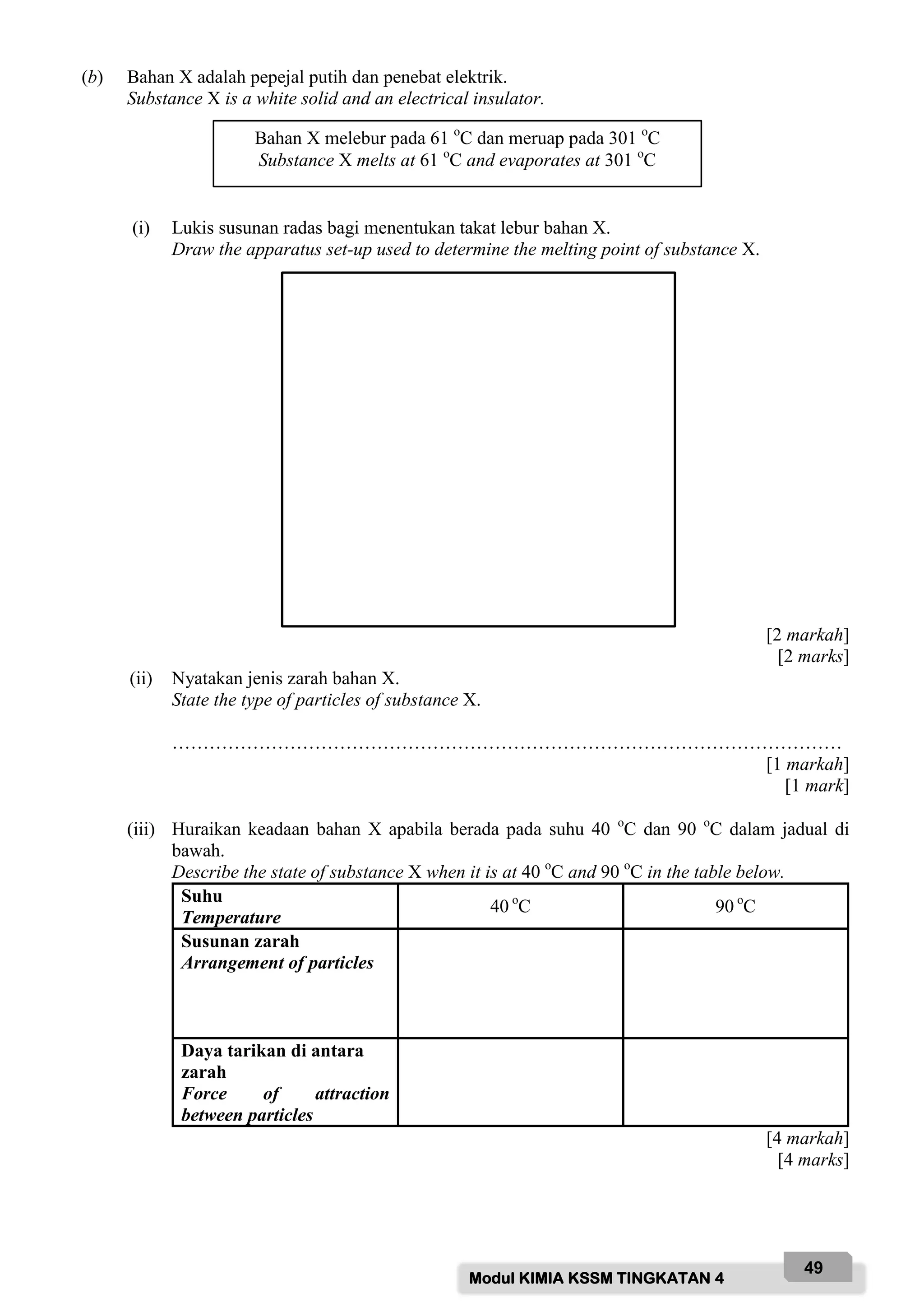 Modul KIMIA KSSM TINGKATAN 4
49
(b) Bahan X adalah pepejal putih dan penebat elektrik.
Substance X is a white solid and an electrical insulator.
(i) Lukis susunan radas bagi menentukan takat lebur bahan X.
Draw the apparatus set-up used to determine the melting point of substance X.
[2 markah]
[2 marks]
(ii) Nyatakan jenis zarah bahan X.
State the type of particles of substance X.
………………………………………………………………………………………………
[1 markah]
[1 mark]
(iii) Huraikan keadaan bahan X apabila berada pada suhu 40 o
C dan 90 o
C dalam jadual di
bawah.
Describe the state of substance X when it is at 40 o
C and 90 o
C in the table below.
Suhu
Temperature
40 o
C 90 o
C
Susunan zarah
Arrangement of particles
Daya tarikan di antara
zarah
Force of attraction
between particles
[4 markah]
[4 marks]
Bahan X melebur pada 61 o
C dan meruap pada 301 o
C
Substance X melts at 61 o
C and evaporates at 301 o
C
 